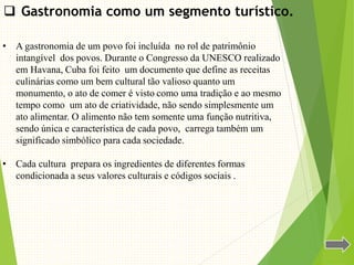  Gastronomia como um segmento turístico.
• A gastronomia de um povo foi incluída no rol de patrimônio
intangível dos povos. Durante o Congresso da UNESCO realizado
em Havana, Cuba foi feito um documento que define as receitas
culinárias como um bem cultural tão valioso quanto um
monumento, o ato de comer é visto como uma tradição e ao mesmo
tempo como um ato de criatividade, não sendo simplesmente um
ato alimentar. O alimento não tem somente uma função nutritiva,
sendo única e característica de cada povo, carrega também um
significado simbólico para cada sociedade.
• Cada cultura prepara os ingredientes de diferentes formas
condicionada a seus valores culturais e códigos sociais .
 