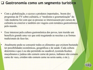 • Com a globalização, o acesso a produtos importados, boom dos
programas de TV sobre culinária, o “modismo e gourmetização” da
vida moderna fez com que as pessoas se interessassem por cursos de
culinária no exterior e também em viagens com temática gastronômica
pelo mundo.
• Esse interesse pela cultura gastronômica dos povos, tem trazido um
beneficio grande uma vez que está resgatando as receitas e as formas
tradicionais de faze-las.
• Atualmente pode-se consumir todos os alimentos que existem bastando
ter possibilidades econômicas, geográficas e de saúde. Cada cultura
determina o que é ou não permitido ou saudável, (comida Kasher,
muçulmanos e judeus não comem carne de porco, indianos não comem
carne de vaca, cristãos não comem carne na sexta santa, e etc.).
 Gastronomia como um segmento turístico
 