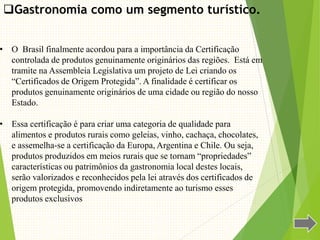 Gastronomia como um segmento turístico.
• O Brasil finalmente acordou para a importância da Certificação
controlada de produtos genuinamente originários das regiões. Está em
tramite na Assembleia Legislativa um projeto de Lei criando os
“Certificados de Origem Protegida”. A finalidade é certificar os
produtos genuinamente originários de uma cidade ou região do nosso
Estado.
• Essa certificação é para criar uma categoria de qualidade para
alimentos e produtos rurais como geleias, vinho, cachaça, chocolates,
e assemelha-se a certificação da Europa, Argentina e Chile. Ou seja,
produtos produzidos em meios rurais que se tornam “propriedades”
características ou patrimônios da gastronomia local destes locais,
serão valorizados e reconhecidos pela lei através dos certificados de
origem protegida, promovendo indiretamente ao turismo esses
produtos exclusivos
 