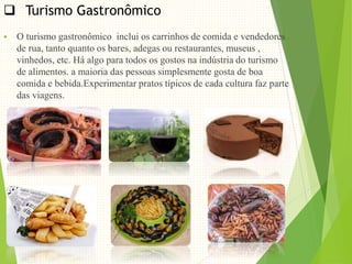  Turismo Gastronômico
 O turismo gastronômico inclui os carrinhos de comida e vendedores
de rua, tanto quanto os bares, adegas ou restaurantes, museus ,
vinhedos, etc. Há algo para todos os gostos na indústria do turismo
de alimentos. a maioria das pessoas simplesmente gosta de boa
comida e bebida.Experimentar pratos típicos de cada cultura faz parte
das viagens.
 