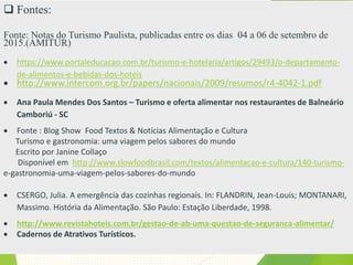 Fontes:
Fonte: Notas do Turismo Paulista, publicadas entre os dias 04 a 06 de setembro de
2015.(AMITUR)
 https://www.portaleducacao.com.br/turismo-e-hotelaria/artigos/29493/o-departamento-
de-alimentos-e-bebidas-dos-hoteis
 http://www.intercom.org.br/papers/nacionais/2009/resumos/r4-4042-1.pdf
 Ana Paula Mendes Dos Santos – Turismo e oferta alimentar nos restaurantes de Balneário
Camboriú - SC
 Fonte : Blog Show Food Textos & Notícias Alimentação e Cultura
Turismo e gastronomia: uma viagem pelos sabores do mundo
Escrito por Janine Collaço
Disponível em http://www.slowfoodbrasil.com/textos/alimentacao-e-cultura/140-turismo-
e-gastronomia-uma-viagem-pelos-sabores-do-mundo
 CSERGO, Julia. A emergência das cozinhas regionais. In: FLANDRIN, Jean-Louis; MONTANARI,
Massimo. História da Alimentação. São Paulo: Estação Liberdade, 1998.
 http://www.revistahoteis.com.br/gestao-de-ab-uma-questao-de-seguranca-alimentar/
 Cadernos de Atrativos Turísticos.
 Revista Cook Lov
 