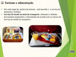 • Em cada etapa da pratica do turismo, está inserido o o serviço de
alimentos e bebidas.
• Serviço de bordo no meio de transporte alimentos e bebidas
previamente preparados e selecionados de acordo com as classes de
serviço do modal de transporte ;
 Turismo e alimentação
 