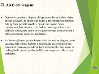  A&B em viagens
• Durante excursões e viagens são apresentadas ao turista várias
opções de A&B , já tendo sido pagos e previamente escolhidos
pela agência perante acordos, ou não, tais como bares,
restaurantes, lanchonetes e etc.Podem contemplar locais de
culinária típica, para que o turista tome contato com a cultura e
hábitos locais no quesito alimentação.
• A alimentação tem grande importância durante as viagens , uma
vez que, para muitos turistas a diversidade gastronômica fica
como uma marca registrada de bom atendimento, bem como da
realização de uma experiência diferente daquela vivida em seu
cotidiano.
 
