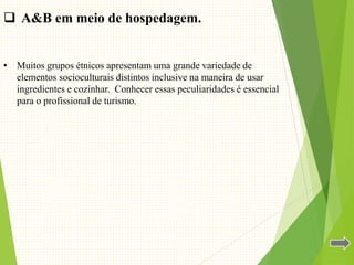 • Muitos grupos étnicos apresentam uma grande variedade de
elementos socioculturais distintos inclusive na maneira de usar
ingredientes e cozinhar. Conhecer essas peculiaridades é essencial
para o profissional de turismo.
 A&B em meio de hospedagem.
 