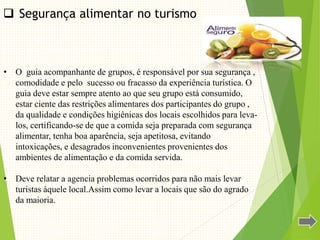  Segurança alimentar no turismo.
• O guia acompanhante de grupos, é responsável por sua segurança ,
comodidade e pelo sucesso ou fracasso da experiência turística. O
guia deve estar sempre atento ao que seu grupo está consumido,
estar ciente das restrições alimentares dos participantes do grupo ,
da qualidade e condições higiênicas dos locais escolhidos para leva-
los, certificando-se de que a comida seja preparada com segurança
alimentar, tenha boa aparência, seja apetitosa, evitando
intoxicações, e desagrados inconvenientes provenientes dos
ambientes de alimentação e da comida servida.
• Deve relatar a agencia problemas ocorridos para não mais levar
turistas àquele local.Assim como levar a locais que são do agrado
da maioria.
 