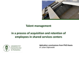 Talent management
in a process of acquisition and retention of
employees in shared services centers
Aplication conclusions from PhD thesis
dr Julian Dąbrowski
 