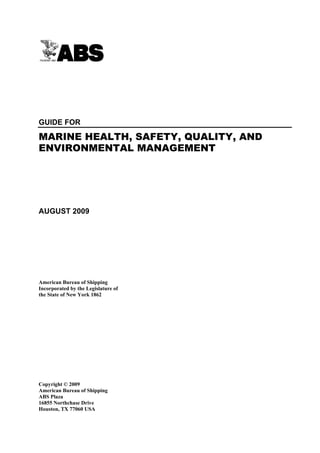 Guide for Marine Health, Safety, Quality and Environmental Management




GUIDE FOR

MARINE HEALTH, SAFETY, QUALITY, AND
ENVIRONMENTAL MANAGEMENT




AUGUST 2009




American Bureau of Shipping
Incorporated by the Legislature of
the State of New York 1862




Copyright © 2009
American Bureau of Shipping
ABS Plaza
16855 Northchase Drive
Houston, TX 77060 USA
 