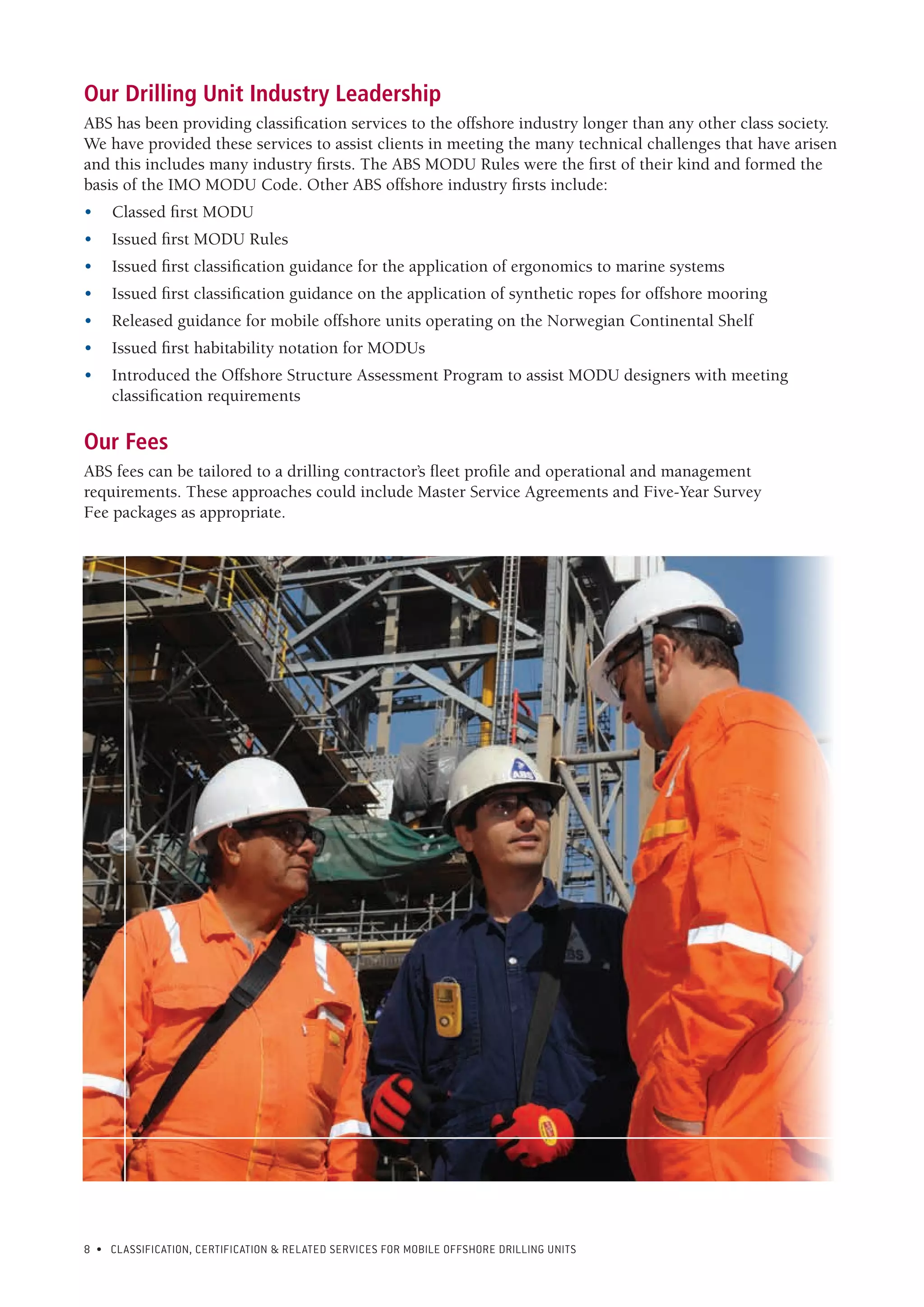 8 • CLASSIFICATION, CERTIFICATION & RELATED SERVICES FOR Mobile offshore drilling units
Our Drilling Unit Industry Leadership
ABS has been providing classification services to the offshore industry longer than any other class society.
We have provided these services to assist clients in meeting the many technical challenges that have arisen
and this includes many industry firsts. The ABS MODU Rules were the first of their kind and formed the
basis of the IMO MODU Code. Other ABS offshore industry firsts include:
•	 Classed first MODU
•	 Issued first MODU Rules
•	 Issued first classification guidance for the application of ergonomics to marine systems
•	 Issued first classification guidance on the application of synthetic ropes for offshore mooring
•	 Released guidance for mobile offshore units operating on the Norwegian Continental Shelf
•	 Issued first habitability notation for MODUs
•	 Introduced the Offshore Structure Assessment Program to assist MODU designers with meeting
classification requirements
	
Our Fees
ABS fees can be tailored to a drilling contractor’s fleet profile and operational and management
requirements. These approaches could include Master Service Agreements and Five-Year Survey
Fee packages as appropriate.
 