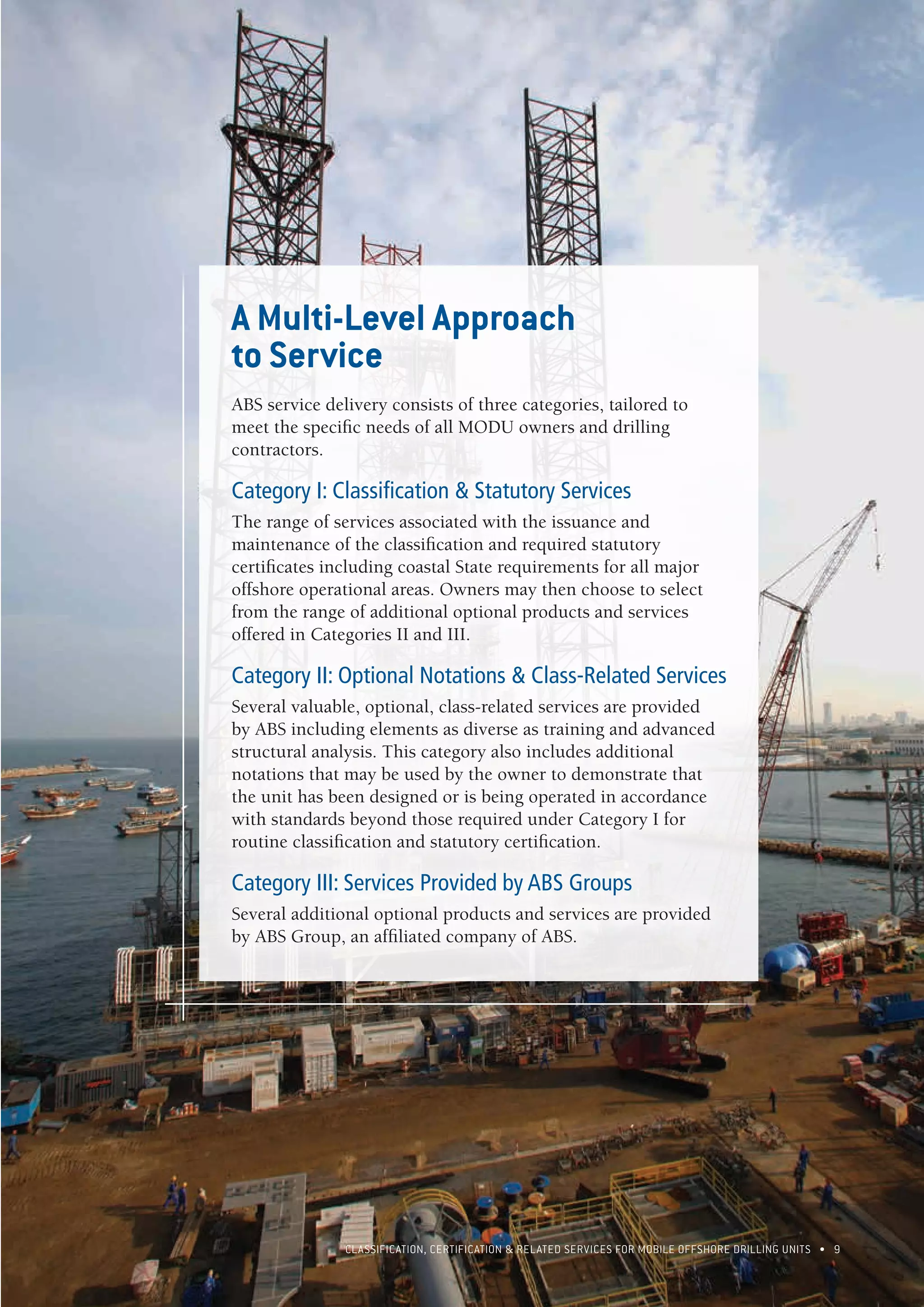 CLASSIFICATION, CERTIFICATION & RELATED SERVICES FOR Mobile offshore drilling units • 9
A Multi-Level Approach
to Service
ABS service delivery consists of three categories, tailored to
meet the specific needs of all MODU owners and drilling
contractors.
Category I: Classification & Statutory Services
The range of services associated with the issuance and
maintenance of the classification and required statutory
certificates including coastal State requirements for all major
offshore operational areas. Owners may then choose to select
from the range of additional optional products and services
offered in Categories II and III.
Category II: Optional Notations & Class-Related Services
Several valuable, optional, class-related services are provided
by ABS including elements as diverse as training and advanced
structural analysis. This category also includes additional
notations that may be used by the owner to demonstrate that
the unit has been designed or is being operated in accordance
with standards beyond those required under Category I for
routine classification and statutory certification.
Category III: Services Provided by ABS Groups
Several additional optional products and services are provided
by ABS Group, an affiliated company of ABS.
 