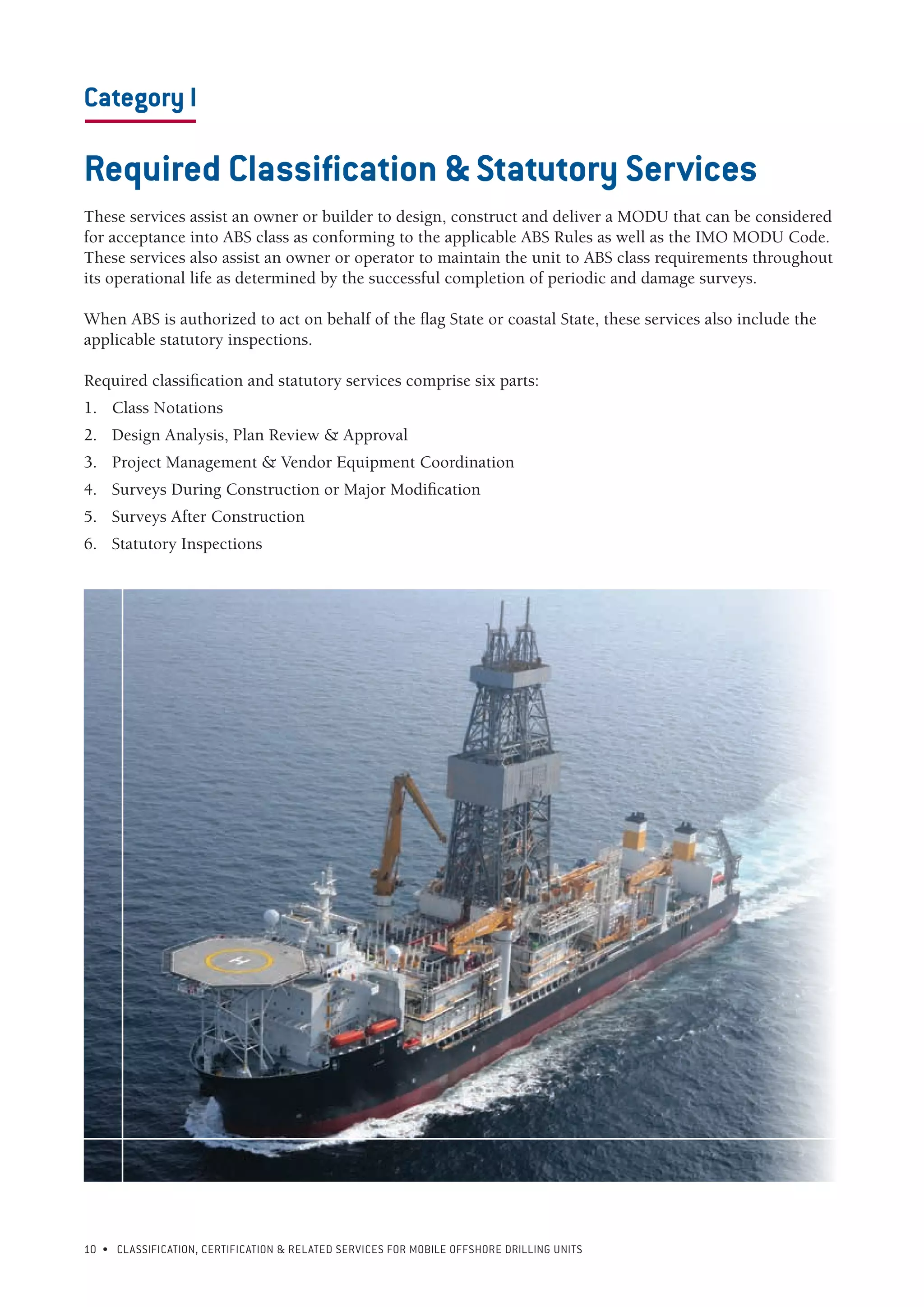 10 • CLASSIFICATION, CERTIFICATION & RELATED SERVICES FOR Mobile offshore drilling units
Category I
---------------------
Required Classification & Statutory Services
These services assist an owner or builder to design, construct and deliver a MODU that can be considered
for acceptance into ABS class as conforming to the applicable ABS Rules as well as the IMO MODU Code.
These services also assist an owner or operator to maintain the unit to ABS class requirements throughout
its operational life as determined by the successful completion of periodic and damage surveys.
When ABS is authorized to act on behalf of the flag State or coastal State, these services also include the
applicable statutory inspections.
Required classification and statutory services comprise six parts:
1.	 Class Notations
2.	 Design Analysis, Plan Review & Approval
3.	 Project Management & Vendor Equipment Coordination
4.	 Surveys During Construction or Major Modification
5.	 Surveys After Construction
6.	 Statutory Inspections
 