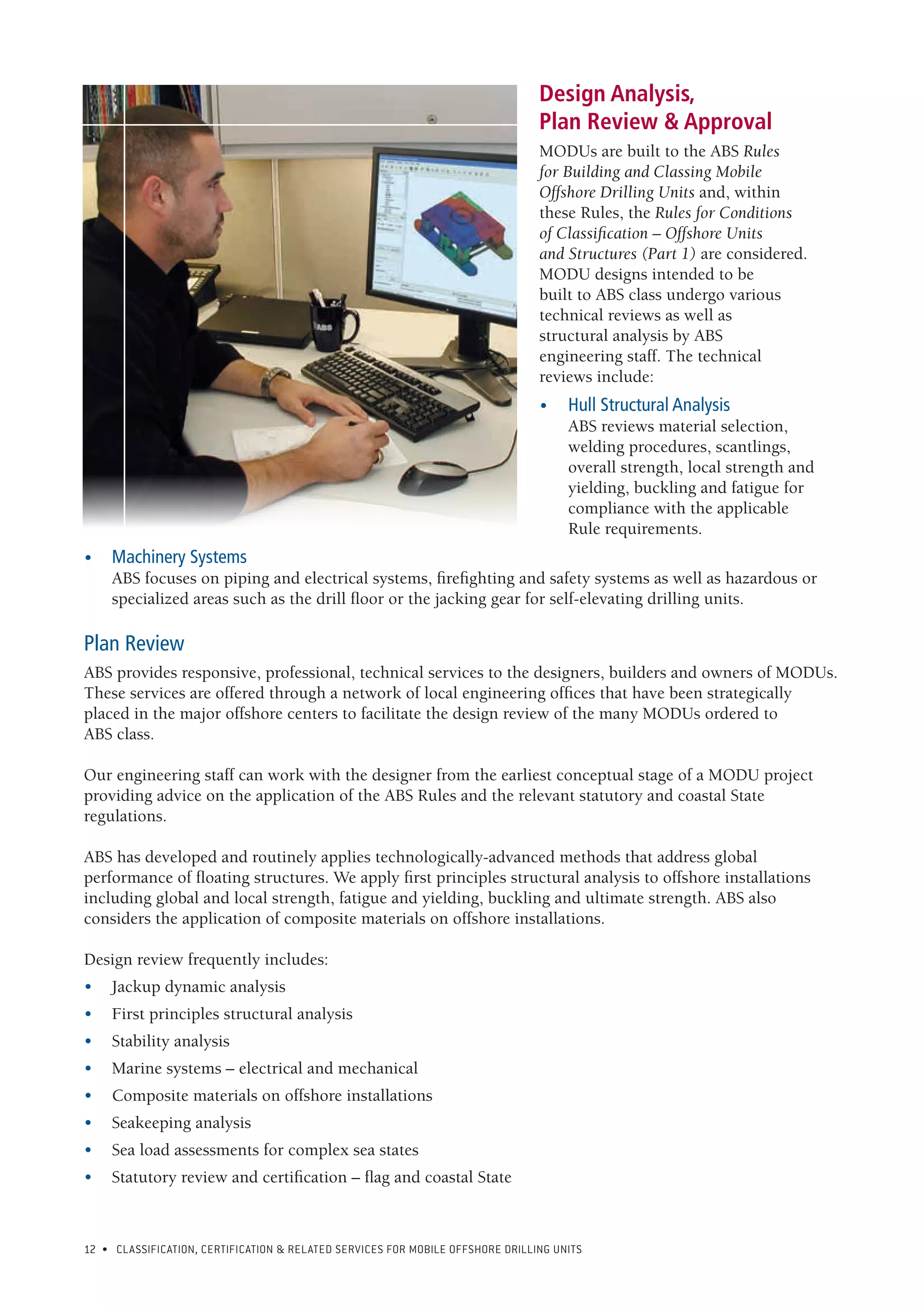 12 • CLASSIFICATION, CERTIFICATION & RELATED SERVICES FOR Mobile offshore drilling units
Design Analysis,
Plan Review & Approval
MODUs are built to the ABS Rules
for Building and Classing Mobile
Offshore Drilling Units and, within
these Rules, the Rules for Conditions
of Classification – Offshore Units
and Structures (Part 1) are considered.
MODU designs intended to be
built to ABS class undergo various
technical reviews as well as
structural analysis by ABS
engineering staff. The technical
reviews include:
•	 Hull Structural Analysis
ABS reviews material selection,
welding procedures, scantlings,
overall strength, local strength and
yielding, buckling and fatigue for
compliance with the applicable
Rule requirements.
•	 Machinery Systems
ABS focuses on piping and electrical systems, firefighting and safety systems as well as hazardous or
specialized areas such as the drill floor or the jacking gear for self-elevating drilling units.
Plan Review
ABS provides responsive, professional, technical services to the designers, builders and owners of MODUs.
These services are offered through a network of local engineering offices that have been strategically
placed in the major offshore centers to facilitate the design review of the many MODUs ordered to
ABS class.
Our engineering staff can work with the designer from the earliest conceptual stage of a MODU project
providing advice on the application of the ABS Rules and the relevant statutory and coastal State
regulations.
ABS has developed and routinely applies technologically-advanced methods that address global
performance of floating structures. We apply first principles structural analysis to offshore installations
including global and local strength, fatigue and yielding, buckling and ultimate strength. ABS also
considers the application of composite materials on offshore installations.
Design review frequently includes:
•	 Jackup dynamic analysis
•	 First principles structural analysis
•	 Stability analysis
•	 Marine systems – electrical and mechanical
•	 Composite materials on offshore installations
•	 Seakeeping analysis
•	 Sea load assessments for complex sea states
•	 Statutory review and certification – flag and coastal State
 