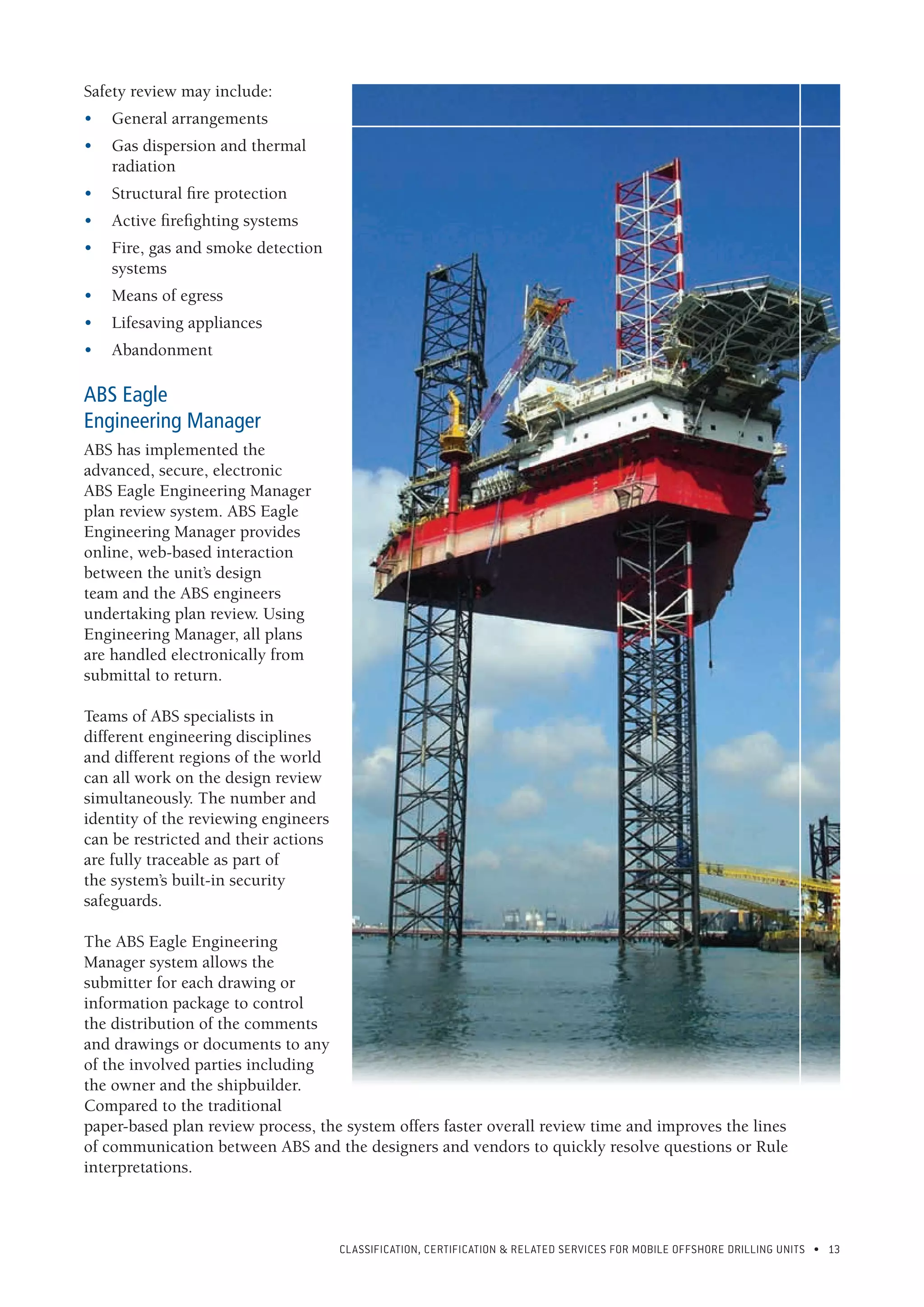 CLASSIFICATION, CERTIFICATION & RELATED SERVICES FOR Mobile offshore drilling units • 13
Safety review may include:
•	 General arrangements
•	 Gas dispersion and thermal
radiation
•	 Structural fire protection
•	 Active firefighting systems
•	 Fire, gas and smoke detection
systems
•	 Means of egress
•	 Lifesaving appliances
•	Abandonment
ABS Eagle
Engineering Manager
ABS has implemented the
advanced, secure, electronic
ABS Eagle Engineering Manager
plan review system. ABS Eagle
Engineering Manager provides
online, web-based interaction
between the unit’s design
team and the ABS engineers
undertaking plan review. Using
Engineering Manager, all plans
are handled electronically from
submittal to return.
Teams of ABS specialists in
different engineering disciplines
and different regions of the world
can all work on the design review
simultaneously. The number and
identity of the reviewing engineers
can be restricted and their actions
are fully traceable as part of
the system’s built-in security
safeguards.
The ABS Eagle Engineering
Manager system allows the
submitter for each drawing or
information package to control
the distribution of the comments
and drawings or documents to any
of the involved parties including
the owner and the shipbuilder.
Compared to the traditional
paper-based plan review process, the system offers faster overall review time and improves the lines
of communication between ABS and the designers and vendors to quickly resolve questions or Rule
interpretations.
 