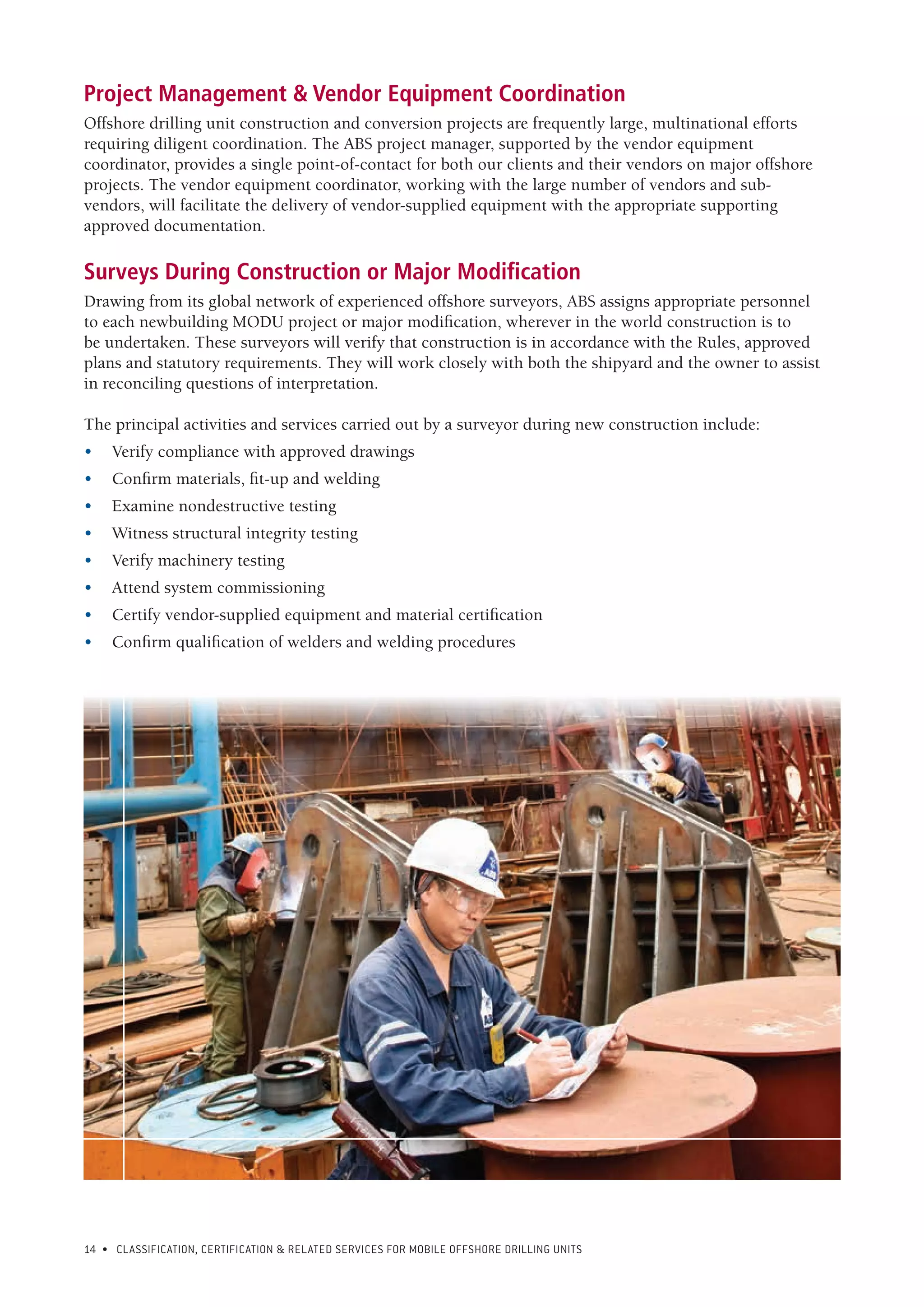 14 • CLASSIFICATION, CERTIFICATION & RELATED SERVICES FOR Mobile offshore drilling units
Project Management & Vendor Equipment Coordination
Offshore drilling unit construction and conversion projects are frequently large, multinational efforts
requiring diligent coordination. The ABS project manager, supported by the vendor equipment
coordinator, provides a single point-of-contact for both our clients and their vendors on major offshore
projects. The vendor equipment coordinator, working with the large number of vendors and sub-
vendors, will facilitate the delivery of vendor-supplied equipment with the appropriate supporting
approved documentation.
Surveys During Construction or Major Modification
Drawing from its global network of experienced offshore surveyors, ABS assigns appropriate personnel
to each newbuilding MODU project or major modification, wherever in the world construction is to
be undertaken. These surveyors will verify that construction is in accordance with the Rules, approved
plans and statutory requirements. They will work closely with both the shipyard and the owner to assist
in reconciling questions of interpretation.
The principal activities and services carried out by a surveyor during new construction include:
•	 Verify compliance with approved drawings
•	 Confirm materials, fit-up and welding
•	 Examine nondestructive testing
•	 Witness structural integrity testing
•	 Verify machinery testing
•	 Attend system commissioning
•	 Certify vendor-supplied equipment and material certification
•	 Confirm qualification of welders and welding procedures
 