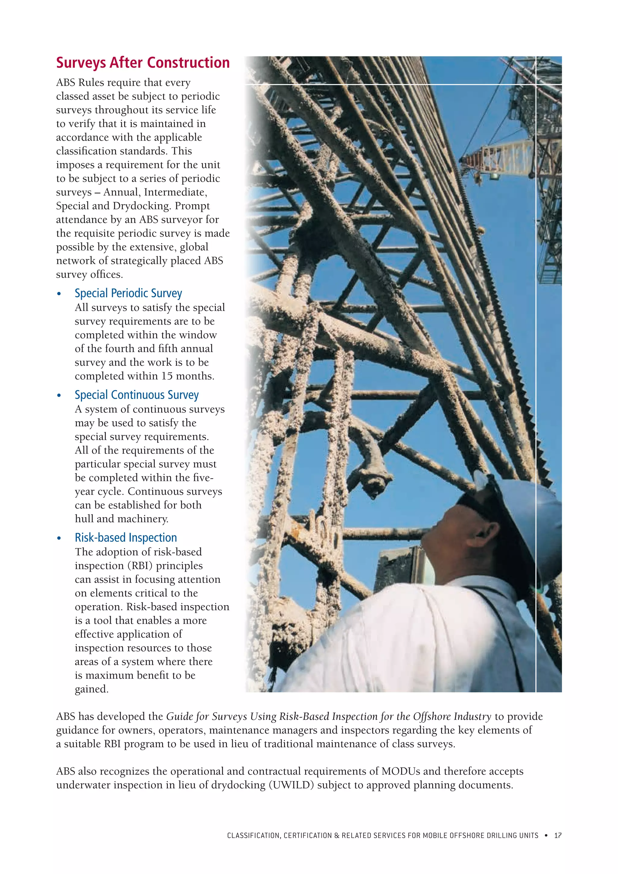 CLASSIFICATION, CERTIFICATION & RELATED SERVICES FOR Mobile offshore drilling units • 17
Surveys After Construction
ABS Rules require that every
classed asset be subject to periodic
surveys throughout its service life
to verify that it is maintained in
accordance with the applicable
classification standards. This
imposes a requirement for the unit
to be subject to a series of periodic
surveys – Annual, Intermediate,
Special and Drydocking. Prompt
attendance by an ABS surveyor for
the requisite periodic survey is made
possible by the extensive, global
network of strategically placed ABS
survey offices.
•	 Special Periodic Survey
All surveys to satisfy the special
survey requirements are to be
completed within the window
of the fourth and fifth annual
survey and the work is to be
completed within 15 months.
•	 Special Continuous Survey
A system of continuous surveys
may be used to satisfy the
special survey requirements.
All of the requirements of the
particular special survey must
be completed within the five-
year cycle. Continuous surveys
can be established for both
hull and machinery.
•	 Risk-based Inspection
The adoption of risk-based
inspection (RBI) principles
can assist in focusing attention
on elements critical to the
operation. Risk-based inspection
is a tool that enables a more
effective application of
inspection resources to those
areas of a system where there
is maximum benefit to be
gained.
ABS has developed the Guide for Surveys Using Risk-Based Inspection for the Offshore Industry to provide
guidance for owners, operators, maintenance managers and inspectors regarding the key elements of
a suitable RBI program to be used in lieu of traditional maintenance of class surveys.
ABS also recognizes the operational and contractual requirements of MODUs and therefore accepts
underwater inspection in lieu of drydocking (UWILD) subject to approved planning documents.
 