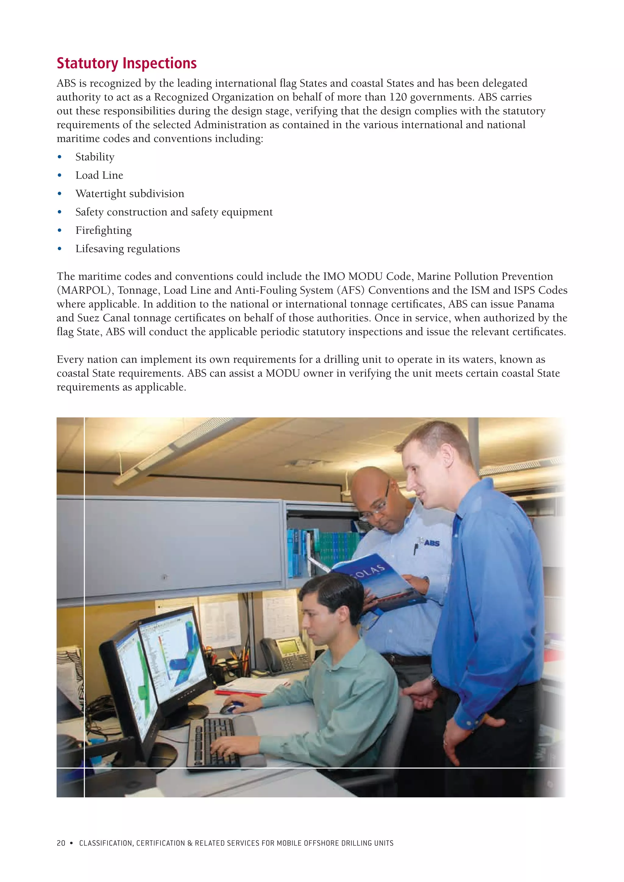 20 • CLASSIFICATION, CERTIFICATION & RELATED SERVICES FOR Mobile offshore drilling units
Statutory Inspections
ABS is recognized by the leading international flag States and coastal States and has been delegated
authority to act as a Recognized Organization on behalf of more than 120 governments. ABS carries
out these responsibilities during the design stage, verifying that the design complies with the statutory
requirements of the selected Administration as contained in the various international and national
maritime codes and conventions including:
•	Stability
•	 Load Line
•	 Watertight subdivision
•	 Safety construction and safety equipment
•	Firefighting
•	 Lifesaving regulations
The maritime codes and conventions could include the IMO MODU Code, Marine Pollution Prevention
(MARPOL), Tonnage, Load Line and Anti-Fouling System (AFS) Conventions and the ISM and ISPS Codes
where applicable. In addition to the national or international tonnage certificates, ABS can issue Panama
and Suez Canal tonnage certificates on behalf of those authorities. Once in service, when authorized by the
flag State, ABS will conduct the applicable periodic statutory inspections and issue the relevant certificates.
Every nation can implement its own requirements for a drilling unit to operate in its waters, known as
coastal State requirements. ABS can assist a MODU owner in verifying the unit meets certain coastal State
requirements as applicable.
 