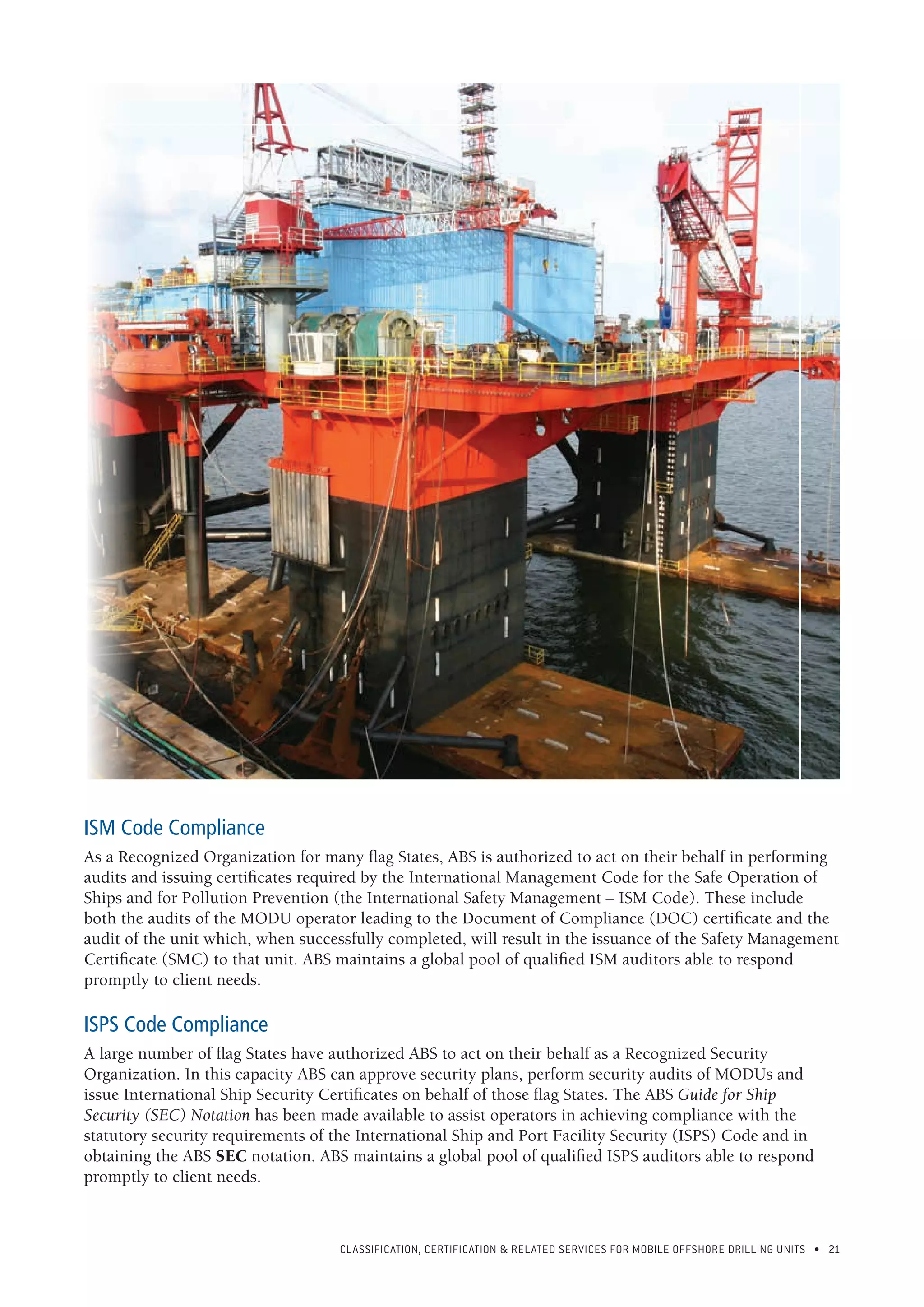CLASSIFICATION, CERTIFICATION & RELATED SERVICES FOR Mobile offshore drilling units • 21
ISM Code Compliance
As a Recognized Organization for many flag States, ABS is authorized to act on their behalf in performing
audits and issuing certificates required by the International Management Code for the Safe Operation of
Ships and for Pollution Prevention (the International Safety Management – ISM Code). These include
both the audits of the MODU operator leading to the Document of Compliance (DOC) certificate and the
audit of the unit which, when successfully completed, will result in the issuance of the Safety Management
Certificate (SMC) to that unit. ABS maintains a global pool of qualified ISM auditors able to respond
promptly to client needs.
ISPS Code Compliance
A large number of flag States have authorized ABS to act on their behalf as a Recognized Security
Organization. In this capacity ABS can approve security plans, perform security audits of MODUs and
issue International Ship Security Certificates on behalf of those flag States. The ABS Guide for Ship
Security (SEC) Notation has been made available to assist operators in achieving compliance with the
statutory security requirements of the International Ship and Port Facility Security (ISPS) Code and in
obtaining the ABS SEC notation. ABS maintains a global pool of qualified ISPS auditors able to respond
promptly to client needs.
 