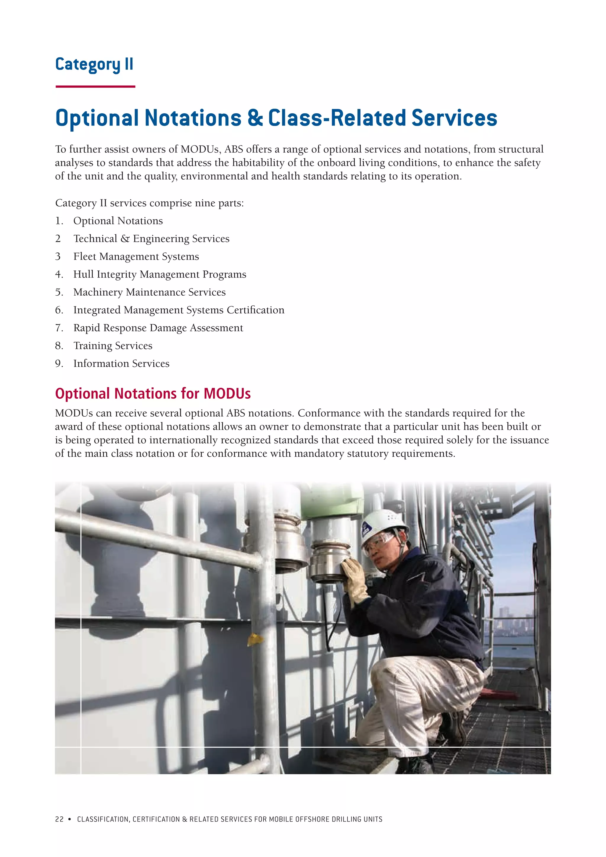 22 • CLASSIFICATION, CERTIFICATION & RELATED SERVICES FOR Mobile offshore drilling units
Category II
-----------------------
Optional Notations & Class-Related Services
To further assist owners of MODUs, ABS offers a range of optional services and notations, from structural
analyses to standards that address the habitability of the onboard living conditions, to enhance the safety
of the unit and the quality, environmental and health standards relating to its operation.
Category II services comprise nine parts:
1.	 Optional Notations
2	 Technical & Engineering Services
3	 Fleet Management Systems
4.	 Hull Integrity Management Programs
5.	 Machinery Maintenance Services
6.	 Integrated Management Systems Certification
7.	 Rapid Response Damage Assessment
8.	 Training Services
9.	 Information Services
Optional Notations for MODUs
MODUs can receive several optional ABS notations. Conformance with the standards required for the
award of these optional notations allows an owner to demonstrate that a particular unit has been built or
is being operated to internationally recognized standards that exceed those required solely for the issuance
of the main class notation or for conformance with mandatory statutory requirements.
 