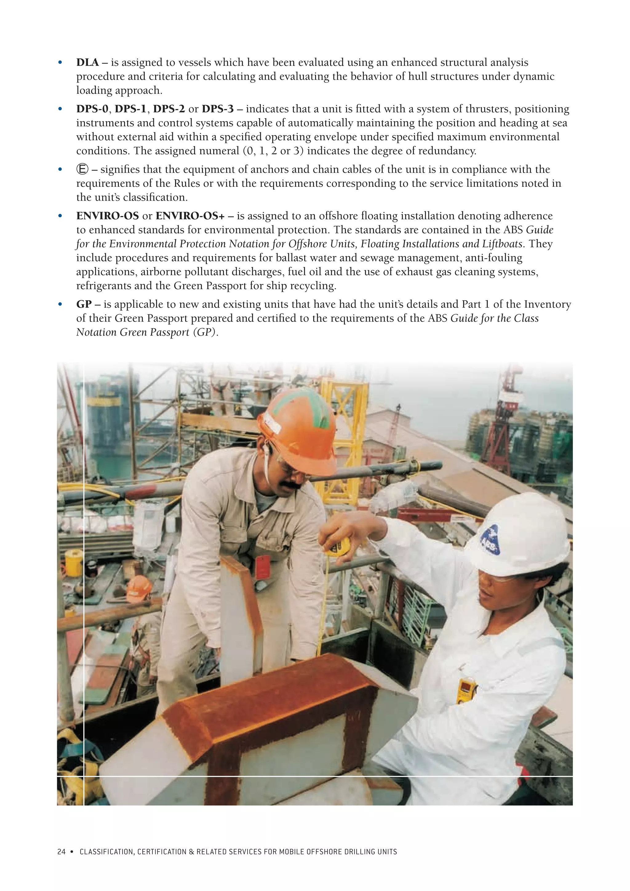 24 • CLASSIFICATION, CERTIFICATION & RELATED SERVICES FOR Mobile offshore drilling units
•	 DLA – is assigned to vessels which have been evaluated using an enhanced structural analysis
procedure and criteria for calculating and evaluating the behavior of hull structures under dynamic
loading approach.
•	 DPS-0, DPS-1, DPS-2 or DPS-3 – indicates that a unit is fitted with a system of thrusters, positioning
instruments and control systems capable of automatically maintaining the position and heading at sea
without external aid within a specified operating envelope under specified maximum environmental
conditions. The assigned numeral (0, 1, 2 or 3) indicates the degree of redundancy.
•	 Á – signifies that the equipment of anchors and chain cables of the unit is in compliance with the
requirements of the Rules or with the requirements corresponding to the service limitations noted in
the unit’s classification.
•	 ENVIRO-OS or ENVIRO-OS+ – is assigned to an offshore floating installation denoting adherence
to enhanced standards for environmental protection. The standards are contained in the ABS Guide
for the Environmental Protection Notation for Offshore Units, Floating Installations and Liftboats. They
include procedures and requirements for ballast water and sewage management, anti-fouling
applications, airborne pollutant discharges, fuel oil and the use of exhaust gas cleaning systems,
refrigerants and the Green Passport for ship recycling.
•	 GP – is applicable to new and existing units that have had the unit’s details and Part 1 of the Inventory
of their Green Passport prepared and certified to the requirements of the ABS Guide for the Class
Notation Green Passport (GP).
 