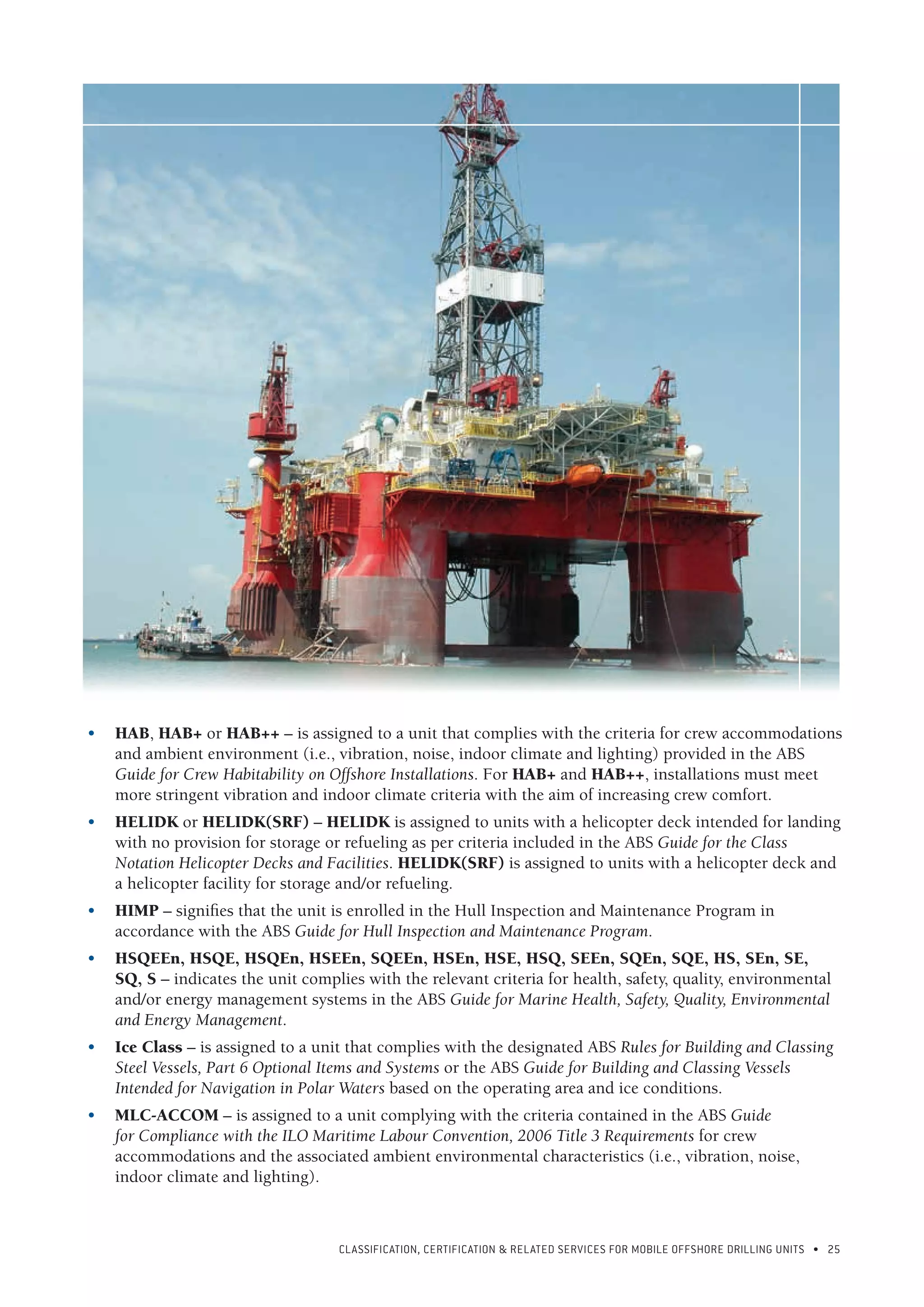 CLASSIFICATION, CERTIFICATION & RELATED SERVICES FOR Mobile offshore drilling units • 25
•	 HAB, HAB+ or HAB++ – is assigned to a unit that complies with the criteria for crew accommodations
and ambient environment (i.e., vibration, noise, indoor climate and lighting) provided in the ABS
Guide for Crew Habitability on Offshore Installations. For HAB+ and HAB++, installations must meet
more stringent vibration and indoor climate criteria with the aim of increasing crew comfort.
•	 HELIDK or HELIDK(SRF) – HELIDK is assigned to units with a helicopter deck intended for landing
with no provision for storage or refueling as per criteria included in the ABS Guide for the Class
Notation Helicopter Decks and Facilities. HELIDK(SRF) is assigned to units with a helicopter deck and
a helicopter facility for storage and/or refueling.
•	 HIMP – signifies that the unit is enrolled in the Hull Inspection and Maintenance Program in
accordance with the ABS Guide for Hull Inspection and Maintenance Program.
•	 HSQEEn, HSQE, HSQEn, HSEEn, SQEEn, HSEn, HSE, HSQ, SEEn, SQEn, SQE, HS, SEn, SE,
SQ, S – indicates the unit complies with the relevant criteria for health, safety, quality, environmental
and/or energy management systems in the ABS Guide for Marine Health, Safety, Quality, Environmental
and Energy Management.
•	 Ice Class – is assigned to a unit that complies with the designated ABS Rules for Building and Classing
Steel Vessels, Part 6 Optional Items and Systems or the ABS Guide for Building and Classing Vessels
Intended for Navigation in Polar Waters based on the operating area and ice conditions.
•	 MLC-ACCOM – is assigned to a unit complying with the criteria contained in the ABS Guide
for Compliance with the ILO Maritime Labour Convention, 2006 Title 3 Requirements for crew
accommodations and the associated ambient environmental characteristics (i.e., vibration, noise,
indoor climate and lighting).
 