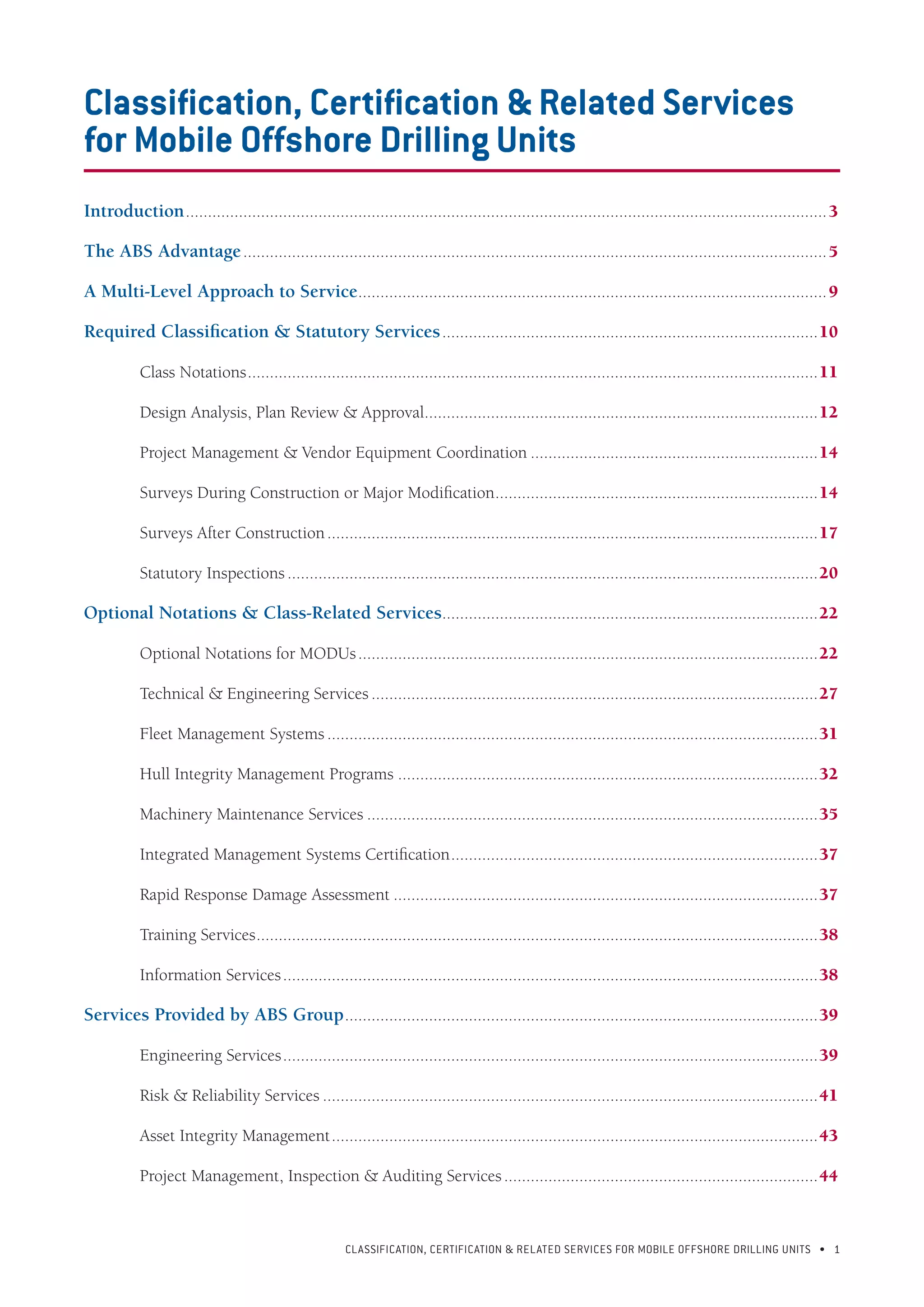 CLASSIFICATION, CERTIFICATION & RELATED SERVICES FOR Mobile offshore drilling units • 1
Classification, Certification & Related Services
for Mobile Offshore Drilling Units
Introduction..................................................................................................................................................3
The ABS Advantage.....................................................................................................................................5
A Multi-Level Approach to Service...........................................................................................................9
Required Classification & Statutory Services......................................................................................10
	 Class Notations..................................................................................................................................11
	 Design Analysis, Plan Review & Approval..........................................................................................12
	 Project Management & Vendor Equipment Coordination..................................................................14
	 Surveys During Construction or Major Modification..........................................................................14
	 Surveys After Construction................................................................................................................17
	 Statutory Inspections.........................................................................................................................20
Optional Notations & Class-Related Services......................................................................................22
	 Optional Notations for MODUs.........................................................................................................22
	 Technical & Engineering Services......................................................................................................27
	 Fleet Management Systems................................................................................................................31
	 Hull Integrity Management Programs................................................................................................32
	 Machinery Maintenance Services.......................................................................................................35
	 Integrated Management Systems Certification....................................................................................37
	 Rapid Response Damage Assessment.................................................................................................37
	 Training Services................................................................................................................................38
	 Information Services..........................................................................................................................38
Services Provided by ABS Group............................................................................................................39
	 Engineering Services..........................................................................................................................39
	 Risk & Reliability Services.................................................................................................................41
	 Asset Integrity Management...............................................................................................................43
	 Project Management, Inspection & Auditing Services........................................................................44
 