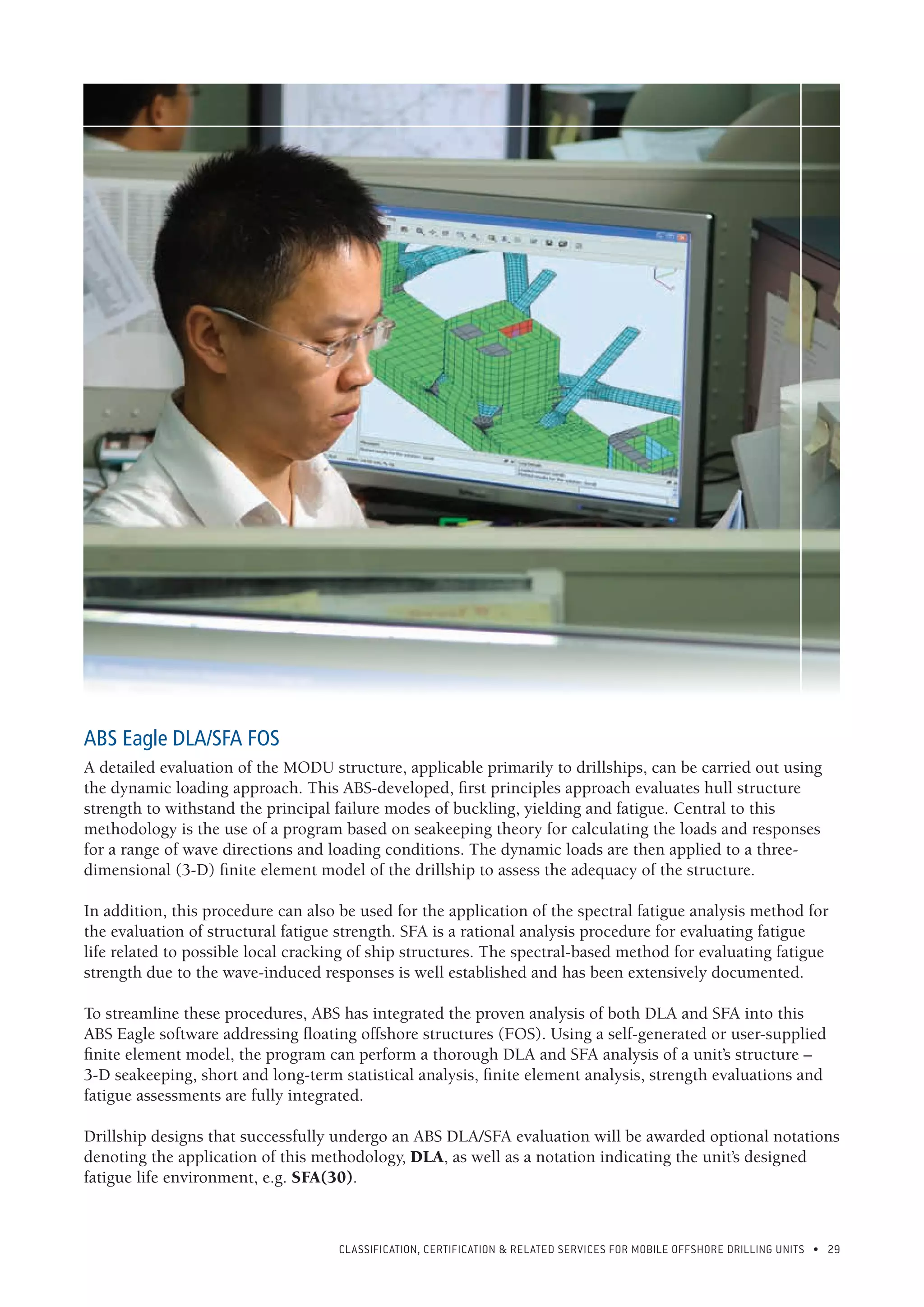 CLASSIFICATION, CERTIFICATION & RELATED SERVICES FOR Mobile offshore drilling units • 29
ABS Eagle DLA/SFA FOS
A detailed evaluation of the MODU structure, applicable primarily to drillships, can be carried out using
the dynamic loading approach. This ABS-developed, first principles approach evaluates hull structure
strength to withstand the principal failure modes of buckling, yielding and fatigue. Central to this
methodology is the use of a program based on seakeeping theory for calculating the loads and responses
for a range of wave directions and loading conditions. The dynamic loads are then applied to a three-
dimensional (3-D) finite element model of the drillship to assess the adequacy of the structure.
In addition, this procedure can also be used for the application of the spectral fatigue analysis method for
the evaluation of structural fatigue strength. SFA is a rational analysis procedure for evaluating fatigue
life related to possible local cracking of ship structures. The spectral-based method for evaluating fatigue
strength due to the wave-induced responses is well established and has been extensively documented.
To streamline these procedures, ABS has integrated the proven analysis of both DLA and SFA into this
ABS Eagle software addressing floating offshore structures (FOS). Using a self-generated or user-supplied
finite element model, the program can perform a thorough DLA and SFA analysis of a unit’s structure –
3-D seakeeping, short and long-term statistical analysis, finite element analysis, strength evaluations and
fatigue assessments are fully integrated.
Drillship designs that successfully undergo an ABS DLA/SFA evaluation will be awarded optional notations
denoting the application of this methodology, DLA, as well as a notation indicating the unit’s designed
fatigue life environment, e.g. SFA(30).
 