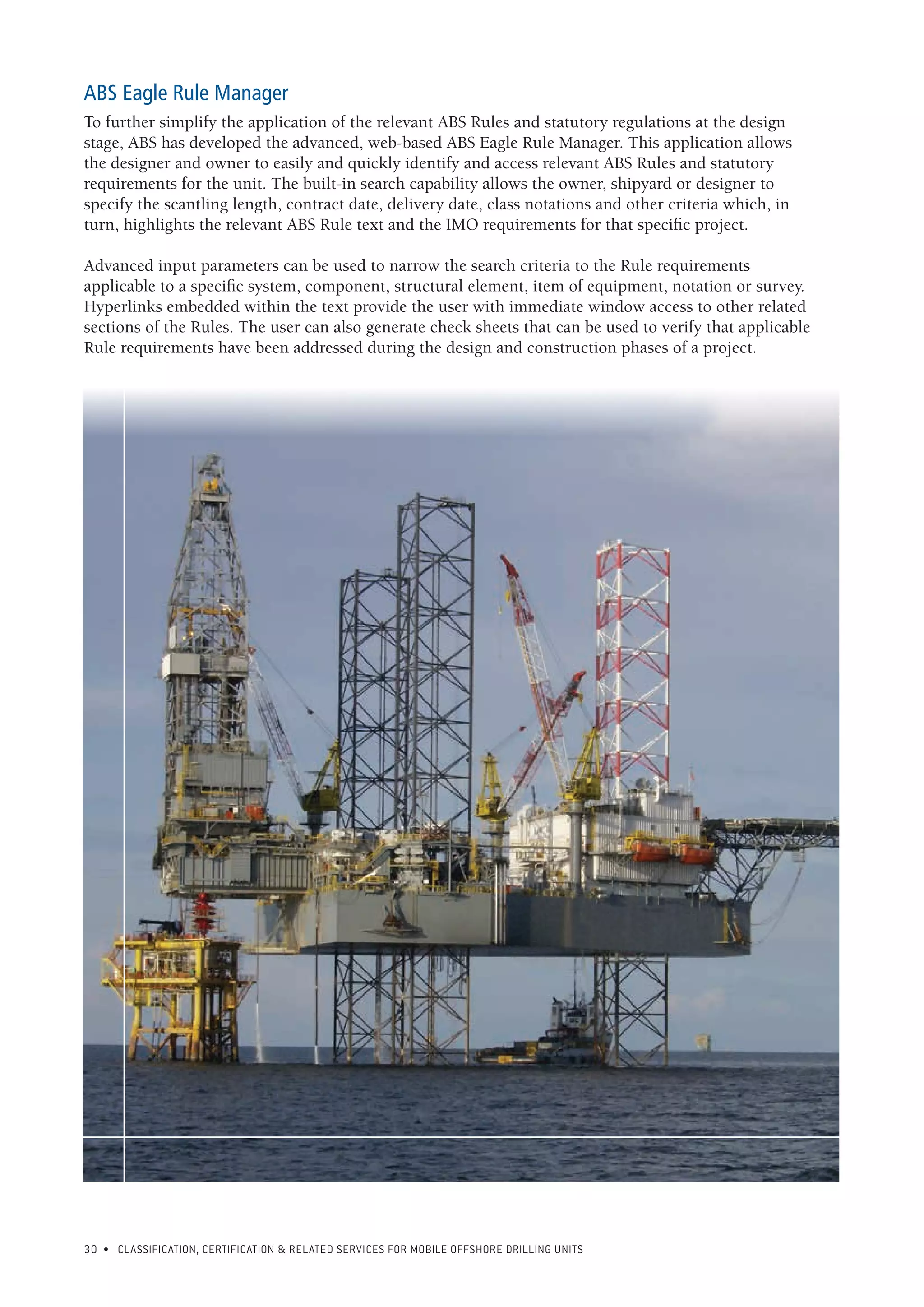 30 • CLASSIFICATION, CERTIFICATION & RELATED SERVICES FOR Mobile offshore drilling units
ABS Eagle Rule Manager
To further simplify the application of the relevant ABS Rules and statutory regulations at the design
stage, ABS has developed the advanced, web-based ABS Eagle Rule Manager. This application allows
the designer and owner to easily and quickly identify and access relevant ABS Rules and statutory
requirements for the unit. The built-in search capability allows the owner, shipyard or designer to
specify the scantling length, contract date, delivery date, class notations and other criteria which, in
turn, highlights the relevant ABS Rule text and the IMO requirements for that specific project.
Advanced input parameters can be used to narrow the search criteria to the Rule requirements
applicable to a specific system, component, structural element, item of equipment, notation or survey.
Hyperlinks embedded within the text provide the user with immediate window access to other related
sections of the Rules. The user can also generate check sheets that can be used to verify that applicable
Rule requirements have been addressed during the design and construction phases of a project.
 