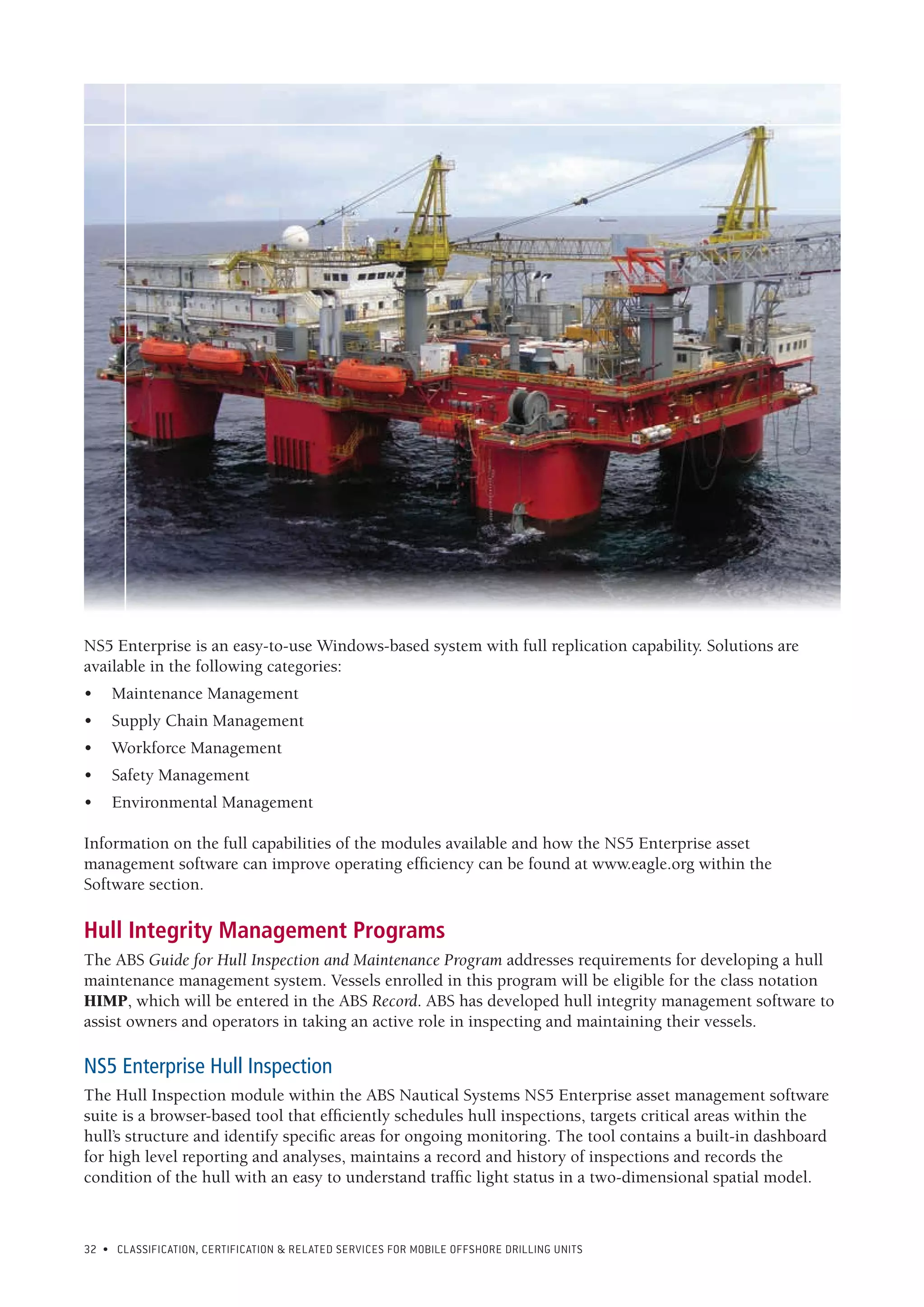 32 • CLASSIFICATION, CERTIFICATION & RELATED SERVICES FOR Mobile offshore drilling units
NS5 Enterprise is an easy-to-use Windows-based system with full replication capability. Solutions are
available in the following categories:
•	 Maintenance Management
•	 Supply Chain Management
•	 Workforce Management
•	 Safety Management
•	 Environmental Management
Information on the full capabilities of the modules available and how the NS5 Enterprise asset
management software can improve operating efficiency can be found at www.eagle.org within the
Software section.
Hull Integrity Management Programs
The ABS Guide for Hull Inspection and Maintenance Program addresses requirements for developing a hull
maintenance management system. Vessels enrolled in this program will be eligible for the class notation
HIMP, which will be entered in the ABS Record. ABS has developed hull integrity management software to
assist owners and operators in taking an active role in inspecting and maintaining their vessels.
NS5 Enterprise Hull Inspection
The Hull Inspection module within the ABS Nautical Systems NS5 Enterprise asset management software
suite is a browser-based tool that efficiently schedules hull inspections, targets critical areas within the
hull’s structure and identify specific areas for ongoing monitoring. The tool contains a built-in dashboard
for high level reporting and analyses, maintains a record and history of inspections and records the
condition of the hull with an easy to understand traffic light status in a two-dimensional spatial model.
 