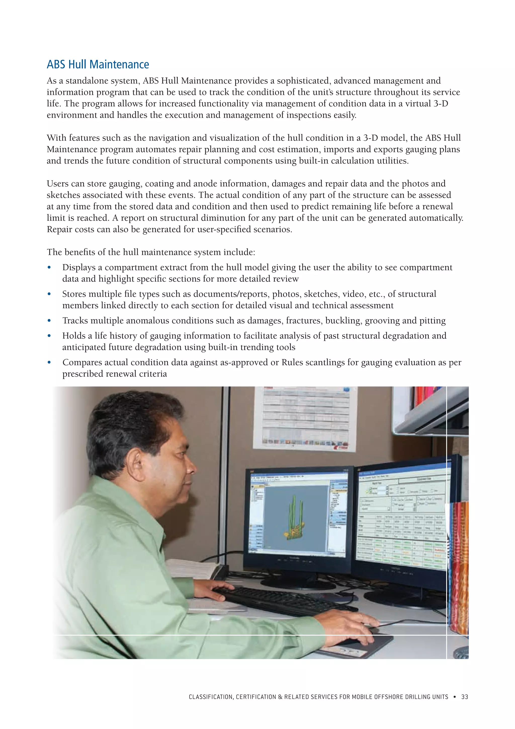 CLASSIFICATION, CERTIFICATION & RELATED SERVICES FOR Mobile offshore drilling units • 33
 
ABS Hull Maintenance
As a standalone system, ABS Hull Maintenance provides a sophisticated, advanced management and
information program that can be used to track the condition of the unit’s structure throughout its service
life. The program allows for increased functionality via management of condition data in a virtual 3-D
environment and handles the execution and management of inspections easily.
With features such as the navigation and visualization of the hull condition in a 3-D model, the ABS Hull
Maintenance program automates repair planning and cost estimation, imports and exports gauging plans
and trends the future condition of structural components using built-in calculation utilities.
Users can store gauging, coating and anode information, damages and repair data and the photos and
sketches associated with these events. The actual condition of any part of the structure can be assessed
at any time from the stored data and condition and then used to predict remaining life before a renewal
limit is reached. A report on structural diminution for any part of the unit can be generated automatically.
Repair costs can also be generated for user-specified scenarios.
The benefits of the hull maintenance system include:
•	 Displays a compartment extract from the hull model giving the user the ability to see compartment
data and highlight specific sections for more detailed review
•	 Stores multiple file types such as documents/reports, photos, sketches, video, etc., of structural
members linked directly to each section for detailed visual and technical assessment
•	 Tracks multiple anomalous conditions such as damages, fractures, buckling, grooving and pitting
•	 Holds a life history of gauging information to facilitate analysis of past structural degradation and
anticipated future degradation using built-in trending tools
•	 Compares actual condition data against as-approved or Rules scantlings for gauging evaluation as per
prescribed renewal criteria
 