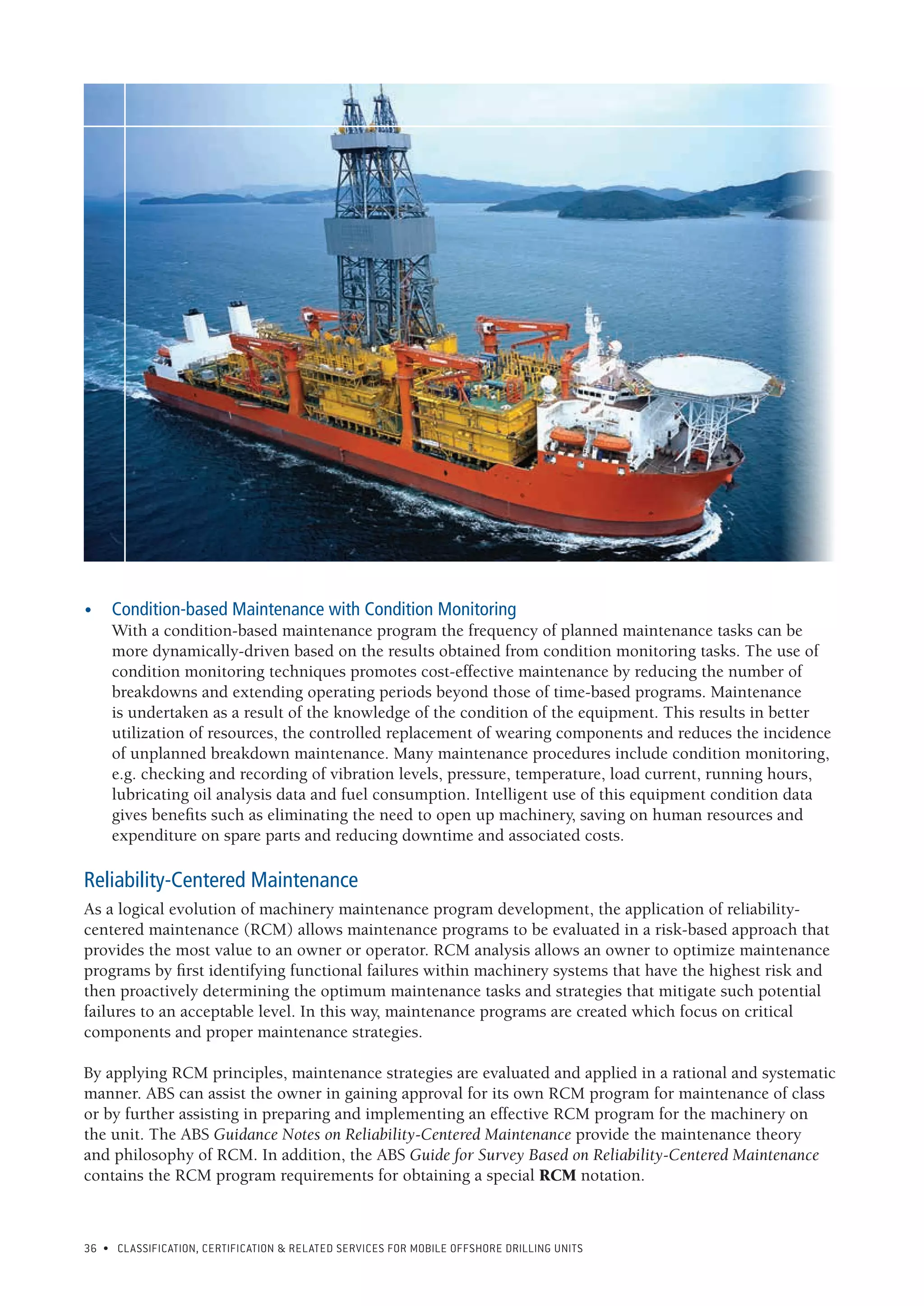 36 • CLASSIFICATION, CERTIFICATION & RELATED SERVICES FOR Mobile offshore drilling units
•	 Condition-based Maintenance with Condition Monitoring
With a condition-based maintenance program the frequency of planned maintenance tasks can be
more dynamically-driven based on the results obtained from condition monitoring tasks. The use of
condition monitoring techniques promotes cost-effective maintenance by reducing the number of
breakdowns and extending operating periods beyond those of time-based programs. Maintenance
is undertaken as a result of the knowledge of the condition of the equipment. This results in better
utilization of resources, the controlled replacement of wearing components and reduces the incidence
of unplanned breakdown maintenance. Many maintenance procedures include condition monitoring,
e.g. checking and recording of vibration levels, pressure, temperature, load current, running hours,
lubricating oil analysis data and fuel consumption. Intelligent use of this equipment condition data
gives benefits such as eliminating the need to open up machinery, saving on human resources and
expenditure on spare parts and reducing downtime and associated costs.
Reliability-Centered Maintenance
As a logical evolution of machinery maintenance program development, the application of reliability-
centered maintenance (RCM) allows maintenance programs to be evaluated in a risk-based approach that
provides the most value to an owner or operator. RCM analysis allows an owner to optimize maintenance
programs by first identifying functional failures within machinery systems that have the highest risk and
then proactively determining the optimum maintenance tasks and strategies that mitigate such potential
failures to an acceptable level. In this way, maintenance programs are created which focus on critical
components and proper maintenance strategies.
By applying RCM principles, maintenance strategies are evaluated and applied in a rational and systematic
manner. ABS can assist the owner in gaining approval for its own RCM program for maintenance of class
or by further assisting in preparing and implementing an effective RCM program for the machinery on
the unit. The ABS Guidance Notes on Reliability-Centered Maintenance provide the maintenance theory
and philosophy of RCM. In addition, the ABS Guide for Survey Based on Reliability-Centered Maintenance
contains the RCM program requirements for obtaining a special RCM notation.
 