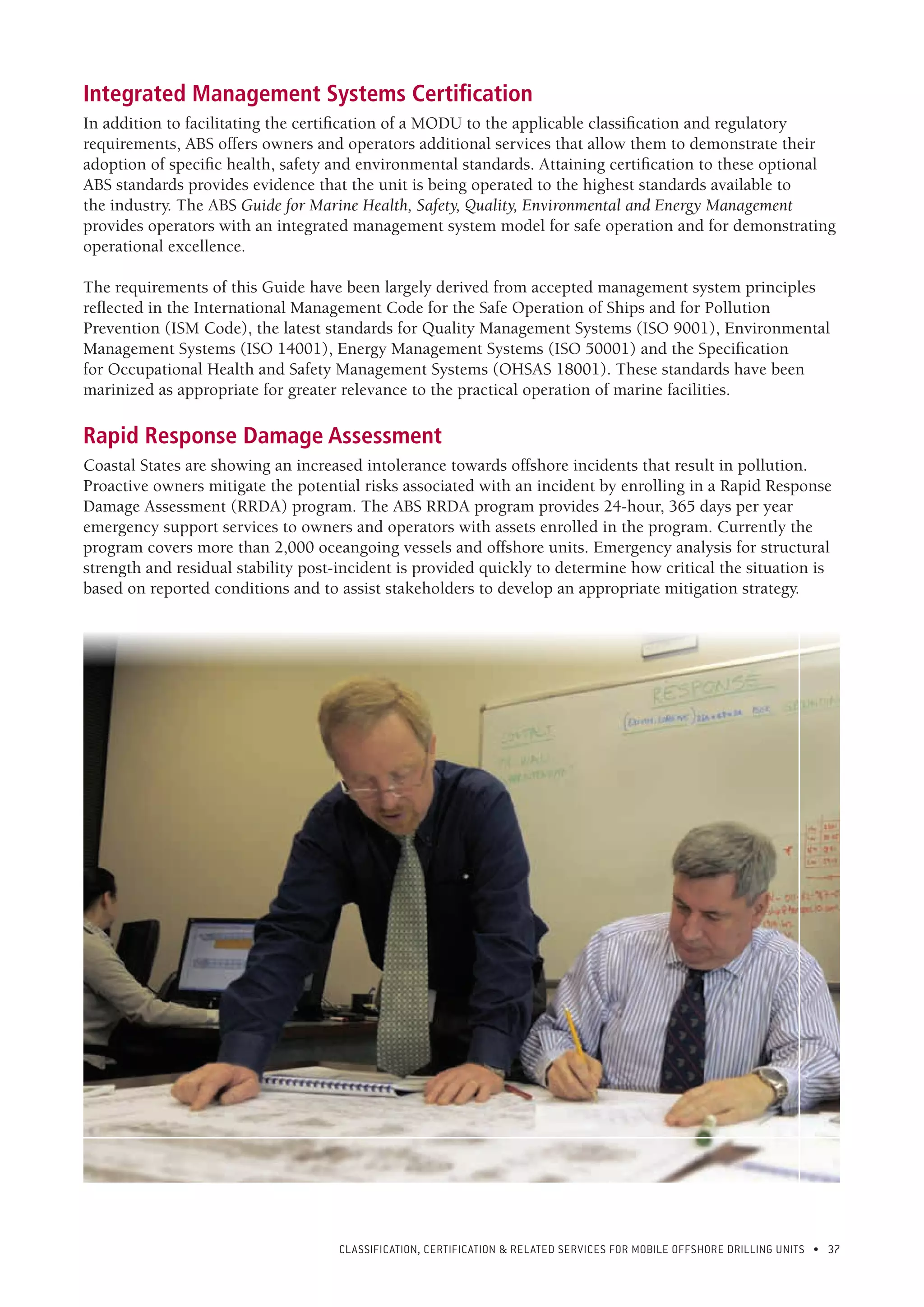 CLASSIFICATION, CERTIFICATION & RELATED SERVICES FOR Mobile offshore drilling units • 37
Integrated Management Systems Certification
In addition to facilitating the certification of a MODU to the applicable classification and regulatory
requirements, ABS offers owners and operators additional services that allow them to demonstrate their
adoption of specific health, safety and environmental standards. Attaining certification to these optional
ABS standards provides evidence that the unit is being operated to the highest standards available to
the industry. The ABS Guide for Marine Health, Safety, Quality, Environmental and Energy Management
provides operators with an integrated management system model for safe operation and for demonstrating
operational excellence.
The requirements of this Guide have been largely derived from accepted management system principles
reflected in the International Management Code for the Safe Operation of Ships and for Pollution
Prevention (ISM Code), the latest standards for Quality Management Systems (ISO 9001), Environmental
Management Systems (ISO 14001), Energy Management Systems (ISO 50001) and the Specification
for Occupational Health and Safety Management Systems (OHSAS 18001). These standards have been
marinized as appropriate for greater relevance to the practical operation of marine facilities.
Rapid Response Damage Assessment
Coastal States are showing an increased intolerance towards offshore incidents that result in pollution.
Proactive owners mitigate the potential risks associated with an incident by enrolling in a Rapid Response
Damage Assessment (RRDA) program. The ABS RRDA program provides 24-hour, 365 days per year
emergency support services to owners and operators with assets enrolled in the program. Currently the
program covers more than 2,000 oceangoing vessels and offshore units. Emergency analysis for structural
strength and residual stability post-incident is provided quickly to determine how critical the situation is
based on reported conditions and to assist stakeholders to develop an appropriate mitigation strategy.
 