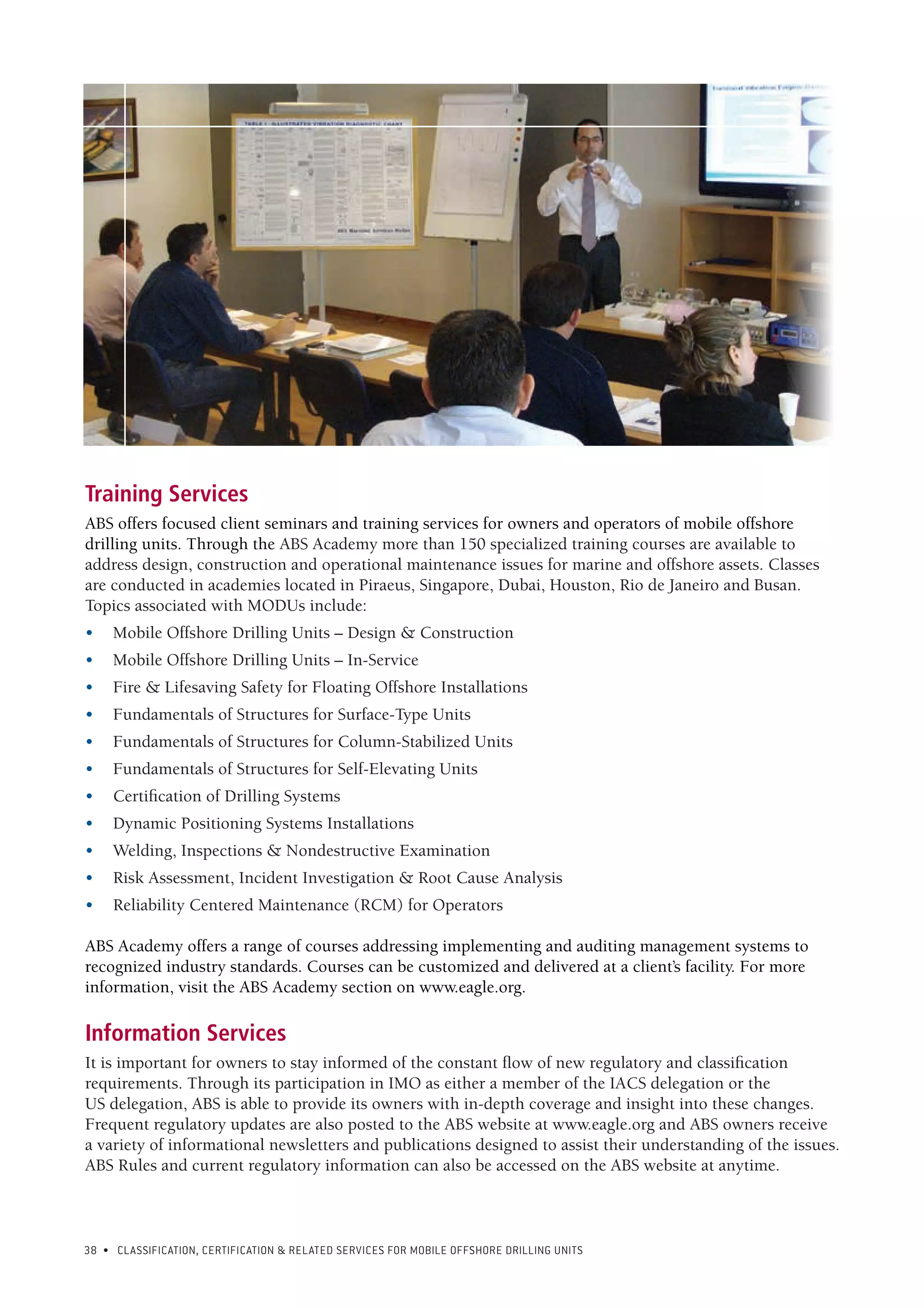 38 • CLASSIFICATION, CERTIFICATION & RELATED SERVICES FOR Mobile offshore drilling units
Training Services
ABS offers focused client seminars and training services for owners and operators of mobile offshore
drilling units. Through the ABS Academy more than 150 specialized training courses are available to
address design, construction and operational maintenance issues for marine and offshore assets. Classes
are conducted in academies located in Piraeus, Singapore, Dubai, Houston, Rio de Janeiro and Busan.
Topics associated with MODUs include:
•	 Mobile Offshore Drilling Units – Design & Construction
•	 Mobile Offshore Drilling Units – In-Service
•	 Fire & Lifesaving Safety for Floating Offshore Installations
•	 Fundamentals of Structures for Surface-Type Units
•	 Fundamentals of Structures for Column-Stabilized Units
•	 Fundamentals of Structures for Self-Elevating Units
•	 Certification of Drilling Systems
•	 Dynamic Positioning Systems Installations
•	 Welding, Inspections & Nondestructive Examination
•	 Risk Assessment, Incident Investigation & Root Cause Analysis
•	 Reliability Centered Maintenance (RCM) for Operators
ABS Academy offers a range of courses addressing implementing and auditing management systems to
recognized industry standards. Courses can be customized and delivered at a client’s facility. For more
information, visit the ABS Academy section on www.eagle.org.
Information Services
It is important for owners to stay informed of the constant flow of new regulatory and classification
requirements. Through its participation in IMO as either a member of the IACS delegation or the
US delegation, ABS is able to provide its owners with in-depth coverage and insight into these changes.
Frequent regulatory updates are also posted to the ABS website at www.eagle.org and ABS owners receive
a variety of informational newsletters and publications designed to assist their understanding of the issues.
ABS Rules and current regulatory information can also be accessed on the ABS website at anytime.
 