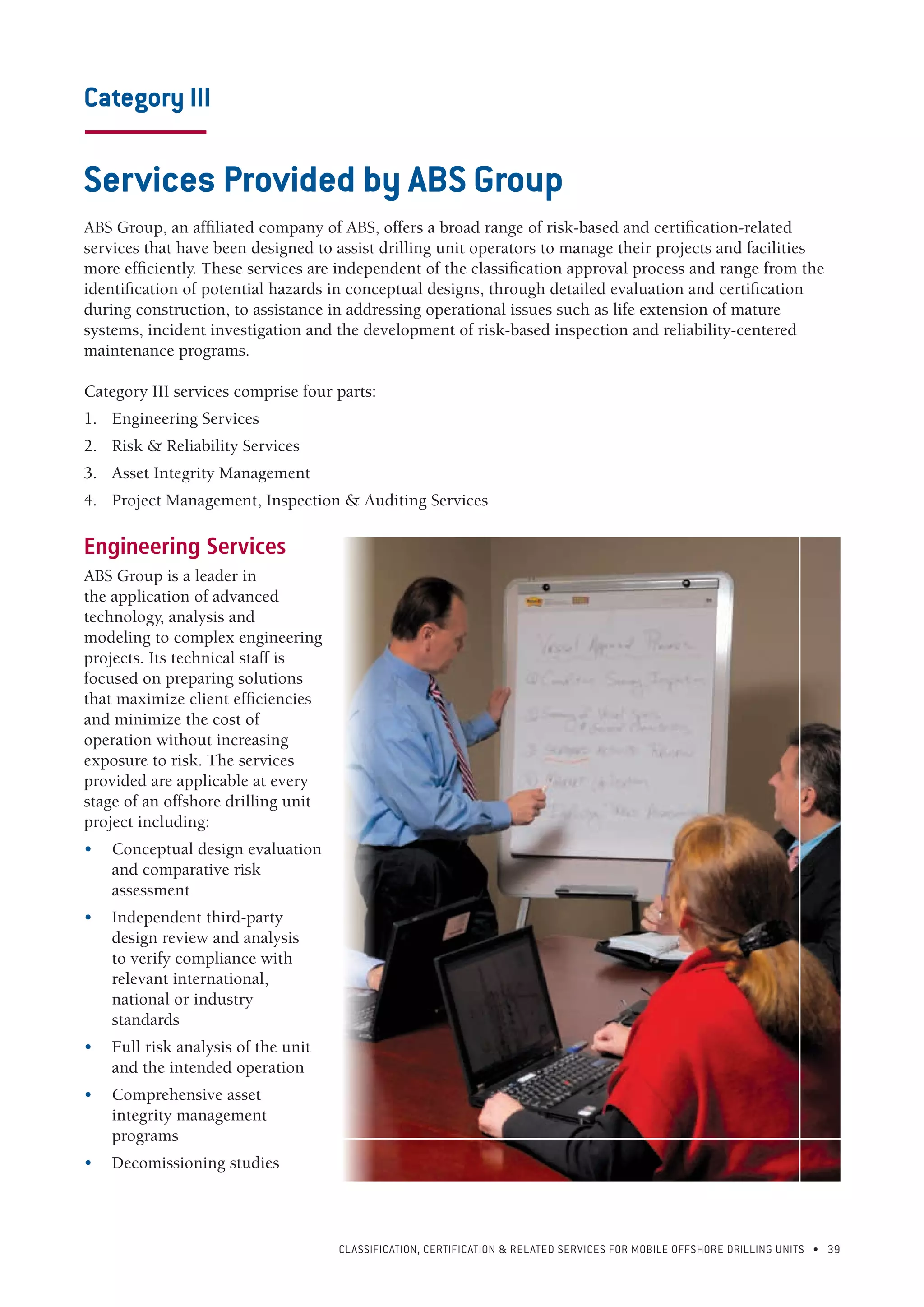 CLASSIFICATION, CERTIFICATION & RELATED SERVICES FOR Mobile offshore drilling units • 39
Category III
-----------------------
Services Provided by ABS Group
ABS Group, an affiliated company of ABS, offers a broad range of risk-based and certification-related
services that have been designed to assist drilling unit operators to manage their projects and facilities
more efficiently. These services are independent of the classification approval process and range from the
identification of potential hazards in conceptual designs, through detailed evaluation and certification
during construction, to assistance in addressing operational issues such as life extension of mature
systems, incident investigation and the development of risk-based inspection and reliability-centered
maintenance programs.
Category III services comprise four parts:
1.	 Engineering Services
2.	 Risk & Reliability Services
3.	 Asset Integrity Management
4.	 Project Management, Inspection & Auditing Services
Engineering Services
ABS Group is a leader in
the application of advanced
technology, analysis and
modeling to complex engineering
projects. Its technical staff is
focused on preparing solutions
that maximize client efficiencies
and minimize the cost of
operation without increasing
exposure to risk. The services
provided are applicable at every
stage of an offshore drilling unit
project including:
•	 Conceptual design evaluation
and comparative risk
assessment
•	 Independent third-party
design review and analysis
to verify compliance with
relevant international,
national or industry
standards
•	 Full risk analysis of the unit
and the intended operation
•	 Comprehensive asset
integrity management
programs
•	 Decomissioning studies
 