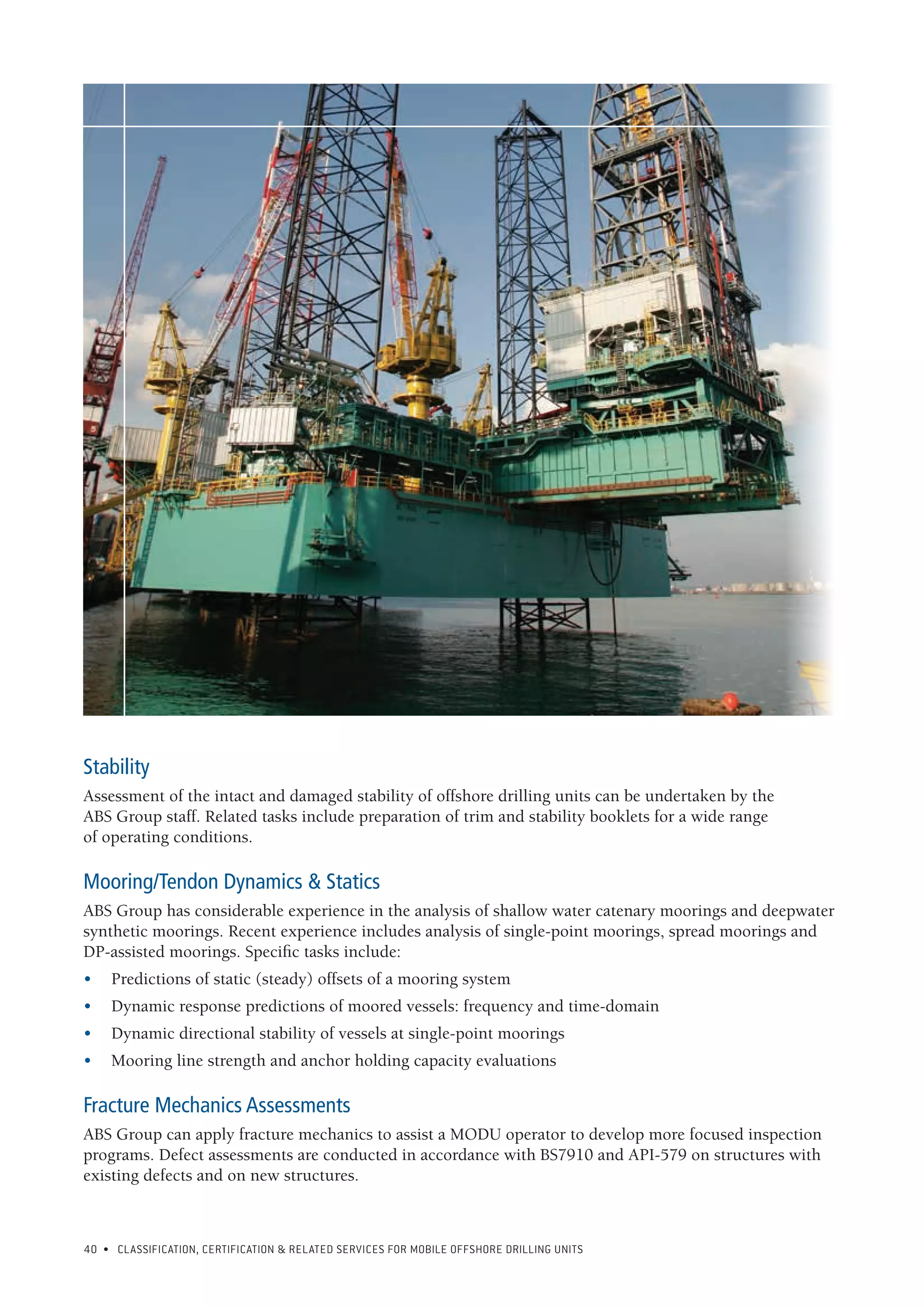 40 • CLASSIFICATION, CERTIFICATION & RELATED SERVICES FOR Mobile offshore drilling units
Stability
Assessment of the intact and damaged stability of offshore drilling units can be undertaken by the
ABS Group staff. Related tasks include preparation of trim and stability booklets for a wide range
of operating conditions.
Mooring/Tendon Dynamics & Statics
ABS Group has considerable experience in the analysis of shallow water catenary moorings and deepwater
synthetic moorings. Recent experience includes analysis of single-point moorings, spread moorings and
DP-assisted moorings. Specific tasks include:
•	 Predictions of static (steady) offsets of a mooring system
•	 Dynamic response predictions of moored vessels: frequency and time-domain
•	 Dynamic directional stability of vessels at single-point moorings
•	 Mooring line strength and anchor holding capacity evaluations
Fracture Mechanics Assessments
ABS Group can apply fracture mechanics to assist a MODU operator to develop more focused inspection
programs. Defect assessments are conducted in accordance with BS7910 and API-579 on structures with
existing defects and on new structures.
 