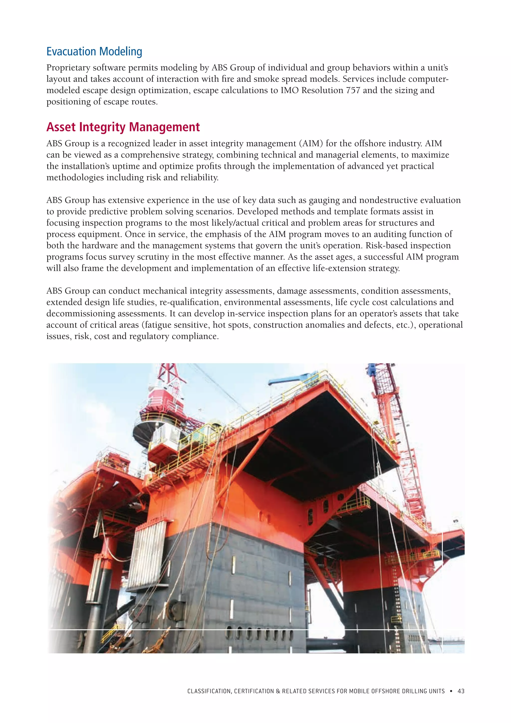 CLASSIFICATION, CERTIFICATION & RELATED SERVICES FOR Mobile offshore drilling units • 43
Evacuation Modeling
Proprietary software permits modeling by ABS Group of individual and group behaviors within a unit’s
layout and takes account of interaction with fire and smoke spread models. Services include computer-
modeled escape design optimization, escape calculations to IMO Resolution 757 and the sizing and
positioning of escape routes.
Asset Integrity Management
ABS Group is a recognized leader in asset integrity management (AIM) for the offshore industry. AIM
can be viewed as a comprehensive strategy, combining technical and managerial elements, to maximize
the installation’s uptime and optimize profits through the implementation of advanced yet practical
methodologies including risk and reliability.
ABS Group has extensive experience in the use of key data such as gauging and nondestructive evaluation
to provide predictive problem solving scenarios. Developed methods and template formats assist in
focusing inspection programs to the most likely/actual critical and problem areas for structures and
process equipment. Once in service, the emphasis of the AIM program moves to an auditing function of
both the hardware and the management systems that govern the unit’s operation. Risk-based inspection
programs focus survey scrutiny in the most effective manner. As the asset ages, a successful AIM program
will also frame the development and implementation of an effective life-extension strategy.
ABS Group can conduct mechanical integrity assessments, damage assessments, condition assessments,
extended design life studies, re-qualification, environmental assessments, life cycle cost calculations and
decommissioning assessments. It can develop in-service inspection plans for an operator’s assets that take
account of critical areas (fatigue sensitive, hot spots, construction anomalies and defects, etc.), operational
issues, risk, cost and regulatory compliance.
 