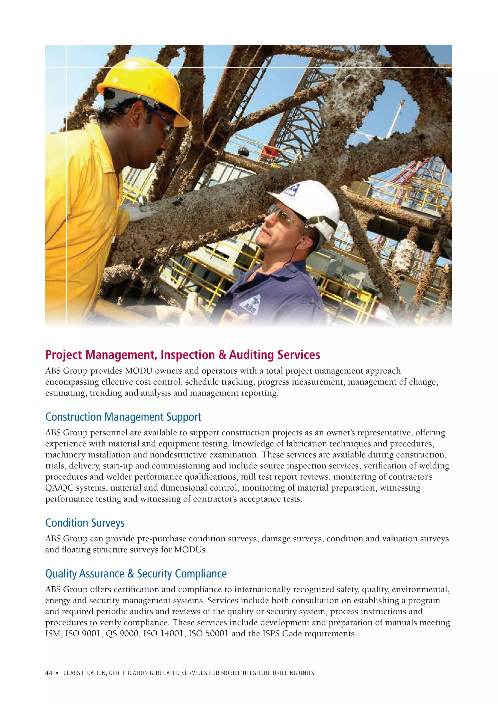 44 • CLASSIFICATION, CERTIFICATION & RELATED SERVICES FOR Mobile offshore drilling units
Project Management, Inspection & Auditing Services
ABS Group provides MODU owners and operators with a total project management approach
encompassing effective cost control, schedule tracking, progress measurement, management of change,
estimating, trending and analysis and management reporting.
Construction Management Support
ABS Group personnel are available to support construction projects as an owner’s representative, offering
experience with material and equipment testing, knowledge of fabrication techniques and procedures,
machinery installation and nondestructive examination. These services are available during construction,
trials, delivery, start-up and commissioning and include source inspection services, verification of welding
procedures and welder performance qualifications, mill test report reviews, monitoring of contractor’s
QA/QC systems, material and dimensional control, monitoring of material preparation, witnessing
performance testing and witnessing of contractor’s acceptance tests.
Condition Surveys
ABS Group can provide pre-purchase condition surveys, damage surveys, condition and valuation surveys
and floating structure surveys for MODUs.
Quality Assurance & Security Compliance
ABS Group offers certification and compliance to internationally recognized safety, quality, environmental,
energy and security management systems. Services include both consultation on establishing a program
and required periodic audits and reviews of the quality or security system, process instructions and
procedures to verify compliance. These services include development and preparation of manuals meeting
ISM, ISO 9001, QS 9000, ISO 14001, ISO 50001 and the ISPS Code requirements.
 