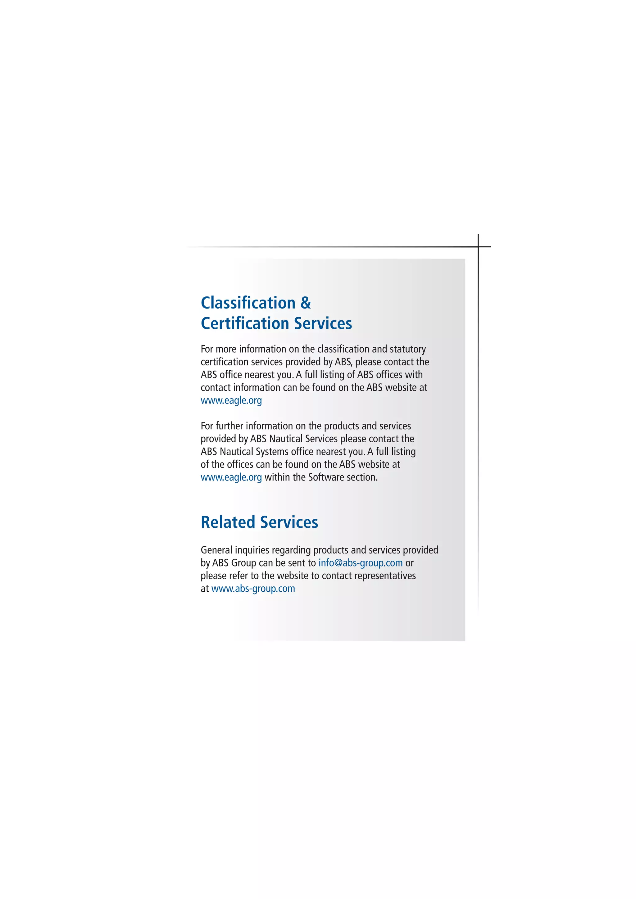 Classification &
Certification Services
For more information on the classification and statutory
certification services provided by ABS, please contact the
ABS office nearest you.A full listing of ABS offices with
contact information can be found on the ABS website at
www.eagle.org
For further information on the products and services
provided by ABS Nautical Services please contact the
ABS Nautical Systems office nearest you.A full listing
of the offices can be found on the ABS website at
www.eagle.org within the Software section.
Related Services
General inquiries regarding products and services provided
by ABS Group can be sent to info@abs-group.com or
please refer to the website to contact representatives
at www.abs-group.com
 