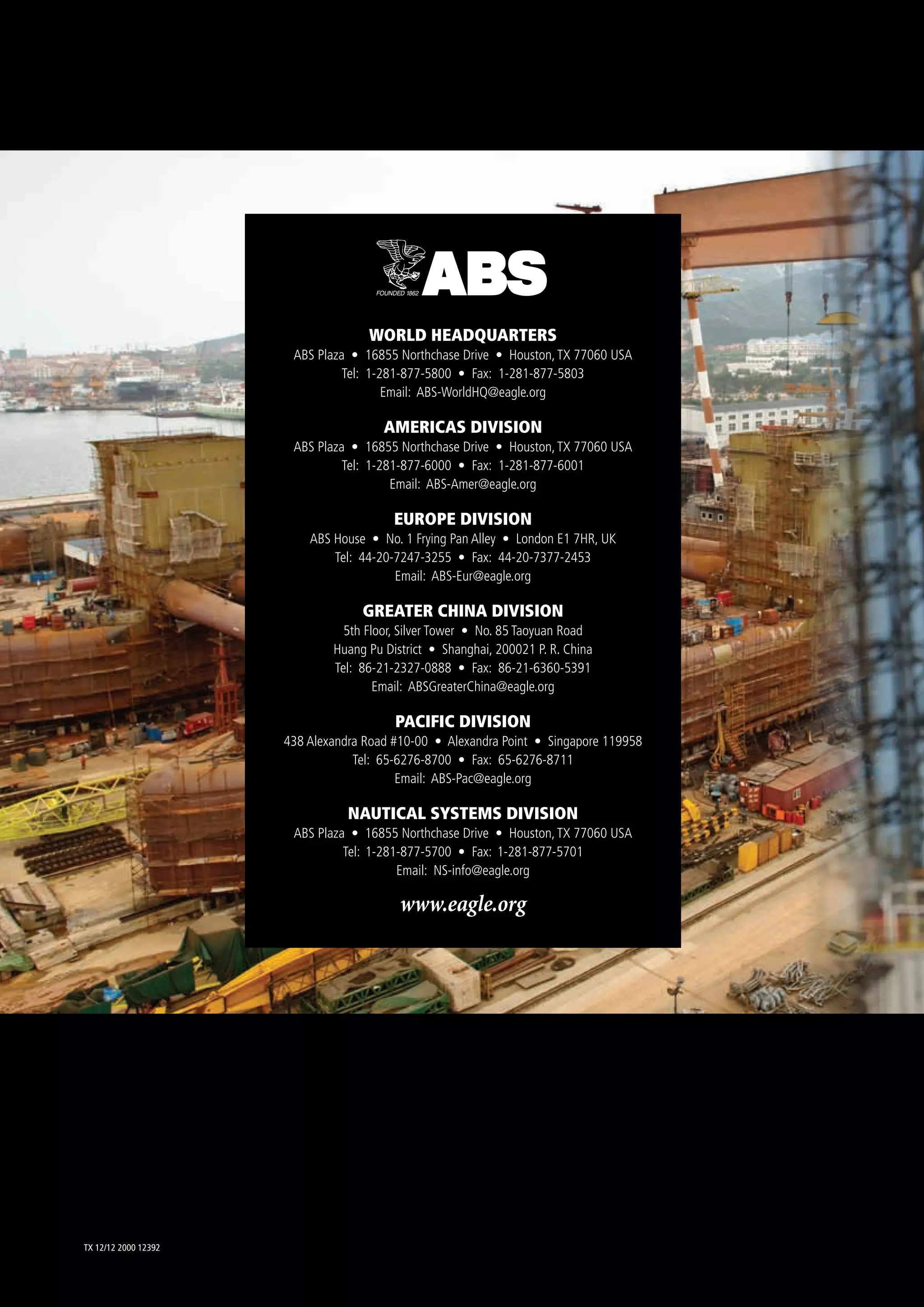 TX 12/12 2000 12392
WORLD HEADQUARTERS
ABS Plaza • 16855 Northchase Drive • Houston,TX 77060 USA
Tel: 1-281-877-5800 • Fax: 1-281-877-5803
Email: ABS-WorldHQ@eagle.org
AMERICAS DIVISION
ABS Plaza • 16855 Northchase Drive • Houston,TX 77060 USA
Tel: 1-281-877-6000 • Fax: 1-281-877-6001
Email: ABS-Amer@eagle.org
EUROPE DIVISION
ABS House • No. 1 Frying Pan Alley • London E1 7HR, UK
Tel: 44-20-7247-3255 • Fax: 44-20-7377-2453
Email: ABS-Eur@eagle.org
GREATER CHINA DIVISION
5th Floor, Silver Tower • No. 85 Taoyuan Road
Huang Pu District • Shanghai, 200021 P. R. China
Tel: 86-21-2327-0888 • Fax: 86-21-6360-5391
Email: ABSGreaterChina@eagle.org
PACIFIC DIVISION
438 Alexandra Road #10-00 • Alexandra Point • Singapore 119958
Tel: 65-6276-8700 • Fax: 65-6276-8711
Email: ABS-Pac@eagle.org
NAUTICAL SYSTEMS DIVISION
ABS Plaza • 16855 Northchase Drive • Houston,TX 77060 USA
Tel: 1-281-877-5700 • Fax: 1-281-877-5701
Email: NS-info@eagle.org
www.eagle.org
 