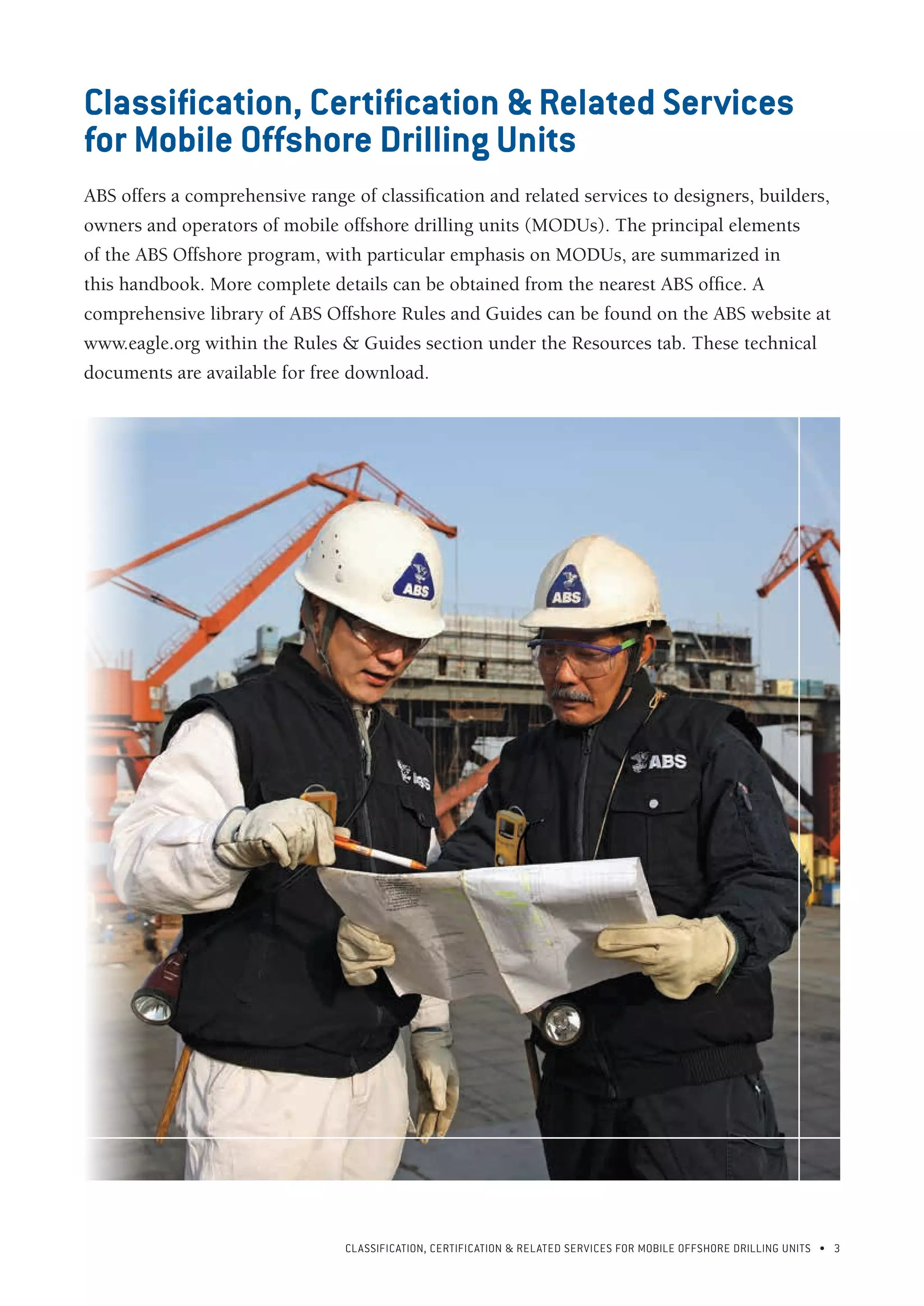 CLASSIFICATION, CERTIFICATION & RELATED SERVICES FOR Mobile offshore drilling units • 3
Classification, Certification & Related Services
for Mobile Offshore Drilling Units
ABS offers a comprehensive range of classification and related services to designers, builders,
owners and operators of mobile offshore drilling units (MODUs). The principal elements
of the ABS Offshore program, with particular emphasis on MODUs, are summarized in
this handbook. More complete details can be obtained from the nearest ABS office. A
comprehensive library of ABS Offshore Rules and Guides can be found on the ABS website at
www.eagle.org within the Rules & Guides section under the Resources tab. These technical
documents are available for free download.
 