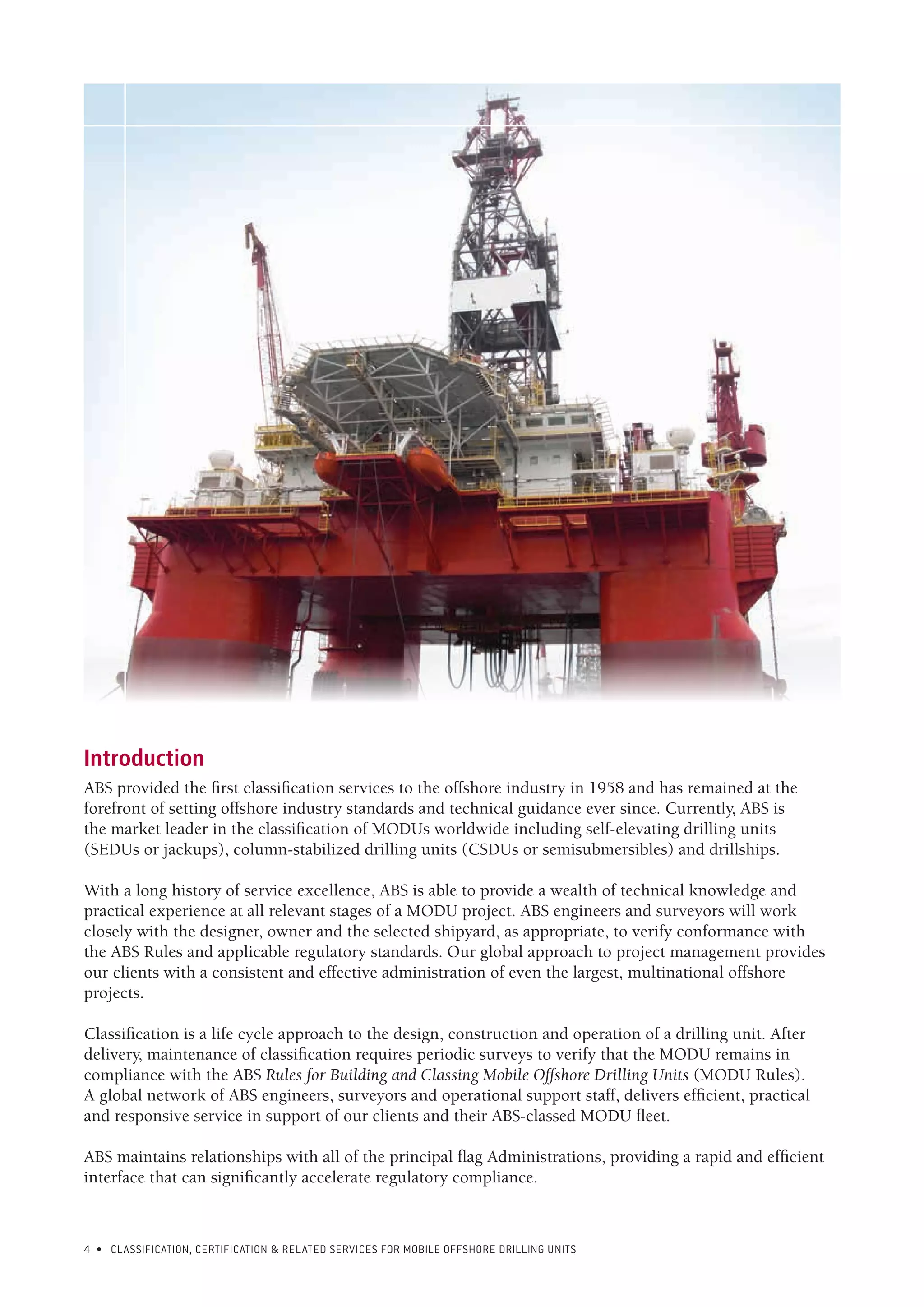 4 • CLASSIFICATION, CERTIFICATION & RELATED SERVICES FOR Mobile offshore drilling units
Introduction
ABS provided the first classification services to the offshore industry in 1958 and has remained at the
forefront of setting offshore industry standards and technical guidance ever since. Currently, ABS is
the market leader in the classification of MODUs worldwide including self-elevating drilling units
(SEDUs or jackups), column-stabilized drilling units (CSDUs or semisubmersibles) and drillships.
With a long history of service excellence, ABS is able to provide a wealth of technical knowledge and
practical experience at all relevant stages of a MODU project. ABS engineers and surveyors will work
closely with the designer, owner and the selected shipyard, as appropriate, to verify conformance with
the ABS Rules and applicable regulatory standards. Our global approach to project management provides
our clients with a consistent and effective administration of even the largest, multinational offshore
projects.
Classification is a life cycle approach to the design, construction and operation of a drilling unit. After
delivery, maintenance of classification requires periodic surveys to verify that the MODU remains in
compliance with the ABS Rules for Building and Classing Mobile Offshore Drilling Units (MODU Rules).
A global network of ABS engineers, surveyors and operational support staff, delivers efficient, practical
and responsive service in support of our clients and their ABS-classed MODU fleet.
ABS maintains relationships with all of the principal flag Administrations, providing a rapid and efficient
interface that can significantly accelerate regulatory compliance.
 