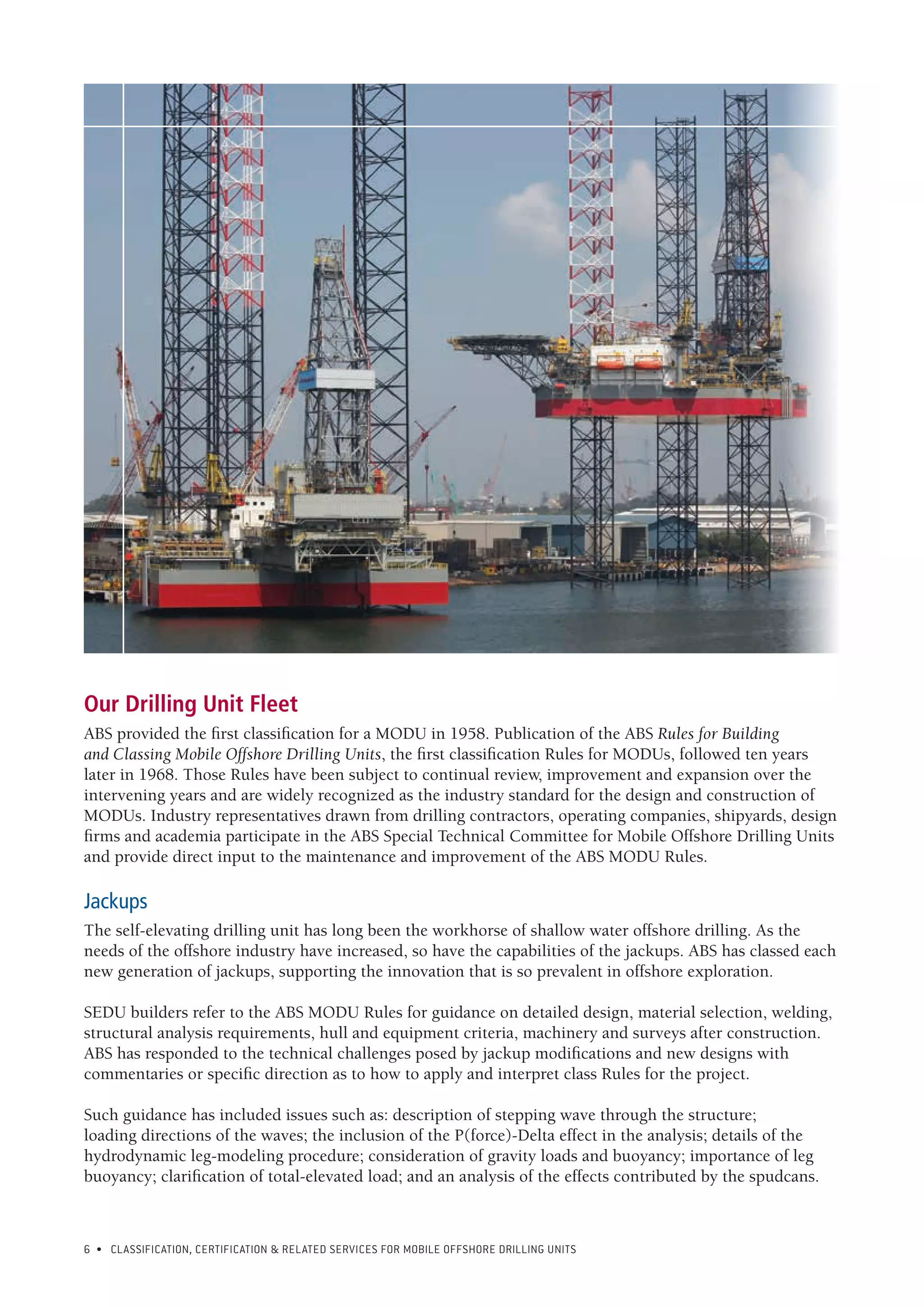 6 • CLASSIFICATION, CERTIFICATION & RELATED SERVICES FOR Mobile offshore drilling units
Our Drilling Unit Fleet
ABS provided the first classification for a MODU in 1958. Publication of the ABS Rules for Building
and Classing Mobile Offshore Drilling Units, the first classification Rules for MODUs, followed ten years
later in 1968. Those Rules have been subject to continual review, improvement and expansion over the
intervening years and are widely recognized as the industry standard for the design and construction of
MODUs. Industry representatives drawn from drilling contractors, operating companies, shipyards, design
firms and academia participate in the ABS Special Technical Committee for Mobile Offshore Drilling Units
and provide direct input to the maintenance and improvement of the ABS MODU Rules.
Jackups
The self-elevating drilling unit has long been the workhorse of shallow water offshore drilling. As the
needs of the offshore industry have increased, so have the capabilities of the jackups. ABS has classed each
new generation of jackups, supporting the innovation that is so prevalent in offshore exploration.
SEDU builders refer to the ABS MODU Rules for guidance on detailed design, material selection, welding,
structural analysis requirements, hull and equipment criteria, machinery and surveys after construction.
ABS has responded to the technical challenges posed by jackup modifications and new designs with
commentaries or specific direction as to how to apply and interpret class Rules for the project.
Such guidance has included issues such as: description of stepping wave through the structure;
loading directions of the waves; the inclusion of the P(force)-Delta effect in the analysis; details of the
hydrodynamic leg-modeling procedure; consideration of gravity loads and buoyancy; importance of leg
buoyancy; clarification of total-elevated load; and an analysis of the effects contributed by the spudcans.
 