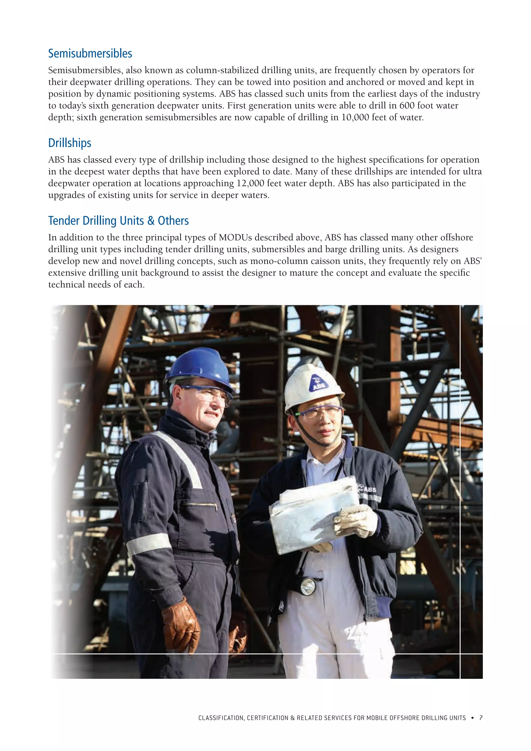 CLASSIFICATION, CERTIFICATION & RELATED SERVICES FOR Mobile offshore drilling units • 7
Semisubmersibles
Semisubmersibles, also known as column-stabilized drilling units, are frequently chosen by operators for
their deepwater drilling operations. They can be towed into position and anchored or moved and kept in
position by dynamic positioning systems. ABS has classed such units from the earliest days of the industry
to today’s sixth generation deepwater units. First generation units were able to drill in 600 foot water
depth; sixth generation semisubmersibles are now capable of drilling in 10,000 feet of water.
Drillships
ABS has classed every type of drillship including those designed to the highest specifications for operation
in the deepest water depths that have been explored to date. Many of these drillships are intended for ultra
deepwater operation at locations approaching 12,000 feet water depth. ABS has also participated in the
upgrades of existing units for service in deeper waters.
Tender Drilling Units & Others
In addition to the three principal types of MODUs described above, ABS has classed many other offshore
drilling unit types including tender drilling units, submersibles and barge drilling units. As designers
develop new and novel drilling concepts, such as mono-column caisson units, they frequently rely on ABS’
extensive drilling unit background to assist the designer to mature the concept and evaluate the specific
technical needs of each.
 