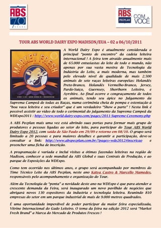 TOUR ABS WORLD DAIRY EXPO MADISON/EUA – 02 a 06/10/2011
                                  A World Dairy Expo é atualmente considerada o
                                  principal “ponto de encontro” da cadeia leiteira
                                  internacional ! A feira tem atraído anualmente mais
                                  de 65.000 entusiastas do leite de todo o mundo, não
                                  apenas por sua vasta mostra de Tecnologia da
                                  Indústria do Leite, a mais moderna, mas também
                                  pelo elevado nível de qualidade de mais 2.500
                                  animais de sete raças leiteiras européias: Holandês
                                  Preto-Branco, Holandês Vermelho-Branco, Jersey,
                                  Pardo-Suíço,    Guernsey,   Shorthorn    Leiteiro, e
                                  Ayrshire. Ao final ocorre o congraçamento de todos
                                  os animais, tendo seu ápice no Julgamento da
Suprema Campeã de todas as Raças, numa cerimônia cheia de pompa e ostentação à
“boa vaca leiteira e seu criador” que é um verdadeiro “Show a parte” ! Nesta link é
possível assistir ao vídeo de todo o cerimonial do julgamento da Suprema Campeã da
WDExpo2011 : http://www.world-dairy-expo.com/pages/2011-Supreme-Ceremony.php

A ABS Pecplan mais uma vez está abrindo suas portas para formar mais grupo de
produtores e pessoas ligadas ao setor do leite, para participar do Tour ABS World
Dairy Expo 2012, com saída de São Paulo em 29/09 e retorno em 08/10. O grupo será
limitado a 20 pessoas e para maiores detalhes e garantir a participação, deve-se
consultar a link: http://www.abspecplan.com.br/?pages=wde2012#inscricao         e
preencher uma ficha de inscrição.

A programação é variada e inclui visitas a ótimas fazendas leiteiras na região de
Madison, conhecer a sede mundial da ABS Global e suas Centrais de Produção, e ao
parque de Exposições da WDExpo.

Como tem ocorrido nos últimos anos, o grupo será acompanhado por membros do
Time Técnico Leite da ABS Pecplan, neste ano Kátya Castro & Marcello Mamedes,
responsáveis pelo acompanhamento e organização do Tour.

Além da Tecnologia de “ponta” a novidade deste ano na WDExpo é que para atender a
crescente demanda da Feira, será inaugurado um novo pavilhão de negócios que
abrigará novos 130 expositores da industria e tecnologia leiteira. Reunindo 810
empresas do setor em um parque industrial de mais de 9.000 metros quadrados.

É uma oportunidade imperdível de poder participar da maior feira especializada,
Vitrine Internacional do Gado Leiteiro. O tema da feira na edição 2012 será “Market
Fresh Brand” a Marca do Mercado de Produtos Frescos !
 