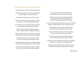 Puedo escribir los versos más tristes esta noche
 Puedo escribir los versos más tristes esta noche.

 Escribir, por ejemplo: “La noche está estrellada,           Como para acercarla mi mirada la busca.
       y tiritan, azules, los astros, a lo lejos.”          Mi corazón la busca, y ella no está conmigo.

  El viento de la noche gira en el cielo y canta.          Mi alma no se contenta con haberla perdido.
                                                            Como para acercarla mi mirada la busca.
 Puedo escribir los versos más tristes esta noche.         Mi corazón la busca, y ella no está conmigo.
   Yo la quise, y a veces ella también me quiso.
                                                      La misma noche que hace blanquear los mismos árboles.
En las noches como esta la tuve entre mis brazos.        Nosotros, los de entonces, ya no somos los mismos.
    La besé tantas veces bajo el cielo infinito.
                                                           Ya no la quiero, es cierto, pero cuánto la quise.
   Ella me quiso, a veces yo también la quería.             Mi voz buscaba el viento para tocar su oído.
  Cómo no haber amado sus grandes ojos fijos.
                                                          De otro. Será de otro. Como antes de mis besos.
Puedo escribir los versos más tristes esta noche.            Su voz, su cuerpo claro. Sus ojos infinitos.
Pensar que no la tengo. Sentir que la he perdido.
                                                          Ya no la quiero, es cierto, pero tal vez la quiero.
  Oir la noche inmensa, más inmensa sin ella.              Es tan corto el amor, y es tan largo el olvido.
  Y el verso cae al alma como al pasto el rocío.
                                                       Porque en noches como esta la tuve entre mis brazos,
Qué importa que mi amor no pudiera guardarla.              mi alma no se contenta con haberla perdido.
La noche esta estrellada y ella no está conmigo.
                                                        Aunque este sea el ultimo dolor que ella me causa,
 Eso es todo. A lo lejos alguien canta. A lo lejos.      y estos sean los ultimos versos que yo le escribo.
  Mi alma no se contenta con haberla perdido.

                                                                                                      Pablo Neruda
 