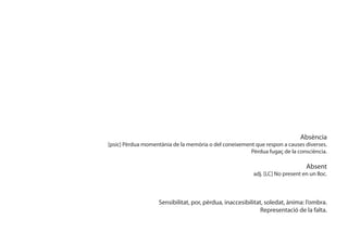 Absència
[psic] Pèrdua momentània de la memòria o del coneixement que respon a causes diverses.
                                                       Pèrdua fugaç de la consciència.

                                                                               Absent
                                                         adj. [LC] No present en un lloc.



                   Sensibilitat, por, pèrdua, inaccesibilitat, soledat, ànima: l’ombra.
                                                             Representació de la falta.
 