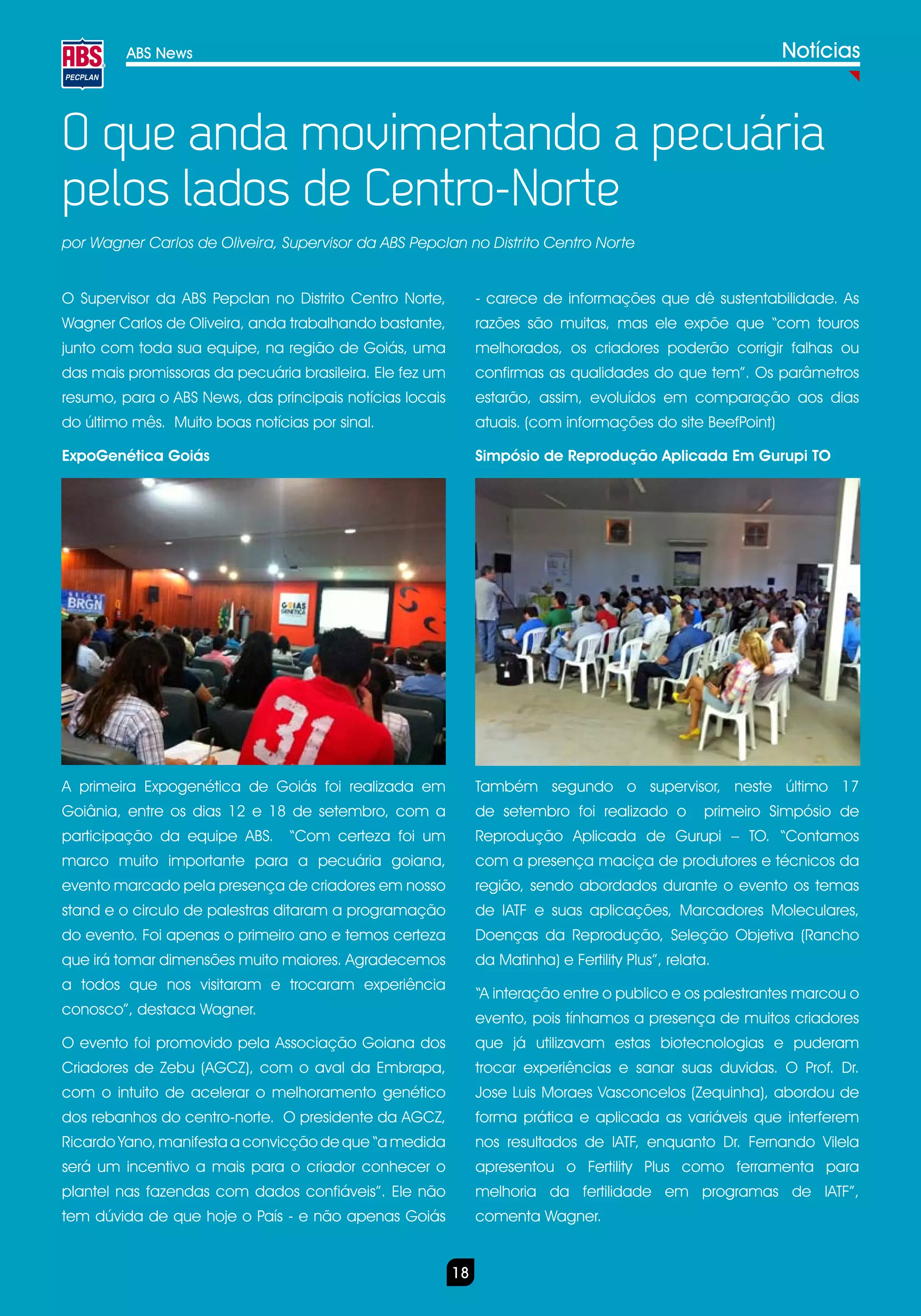 ABS News                                                                                             Notícias



O que anda movimentando a pecuária
pelos lados de Centro-Norte
por Wagner Carlos de Oliveira, Supervisor da ABS Pepclan no Distrito Centro Norte


O Supervisor da ABS Pepclan no Distrito Centro Norte,          - carece de informações que dê sustentabilidade. As
Wagner Carlos de Oliveira, anda trabalhando bastante,          razões são muitas, mas ele expõe que “com touros
junto com toda sua equipe, na região de Goiás, uma             melhorados, os criadores poderão corrigir falhas ou
das mais promissoras da pecuária brasileira. Ele fez um        confirmas as qualidades do que tem”. Os parâmetros
resumo, para o ABS News, das principais notícias locais        estarão, assim, evoluídos em comparação aos dias
do último mês. Muito boas notícias por sinal.                  atuais. (com informações do site BeefPoint)

ExpoGenética Goiás                                             Simpósio de Reprodução Aplicada Em Gurupi TO




A primeira Expogenética de Goiás foi realizada em              Também segundo o supervisor, neste último 17
Goiânia, entre os dias 12 e 18 de setembro, com a              de setembro foi realizado o          primeiro Simpósio de
participação da equipe ABS.     “Com certeza foi um            Reprodução Aplicada de Gurupi – TO. “Contamos
marco muito importante para a pecuária goiana,                 com a presença maciça de produtores e técnicos da
evento marcado pela presença de criadores em nosso             região, sendo abordados durante o evento os temas
stand e o circulo de palestras ditaram a programação           de IATF e suas aplicações, Marcadores Moleculares,
do evento. Foi apenas o primeiro ano e temos certeza           Doenças da Reprodução, Seleção Objetiva (Rancho
que irá tomar dimensões muito maiores. Agradecemos             da Matinha) e Fertility Plus”, relata.
a todos que nos visitaram e trocaram experiência
                                                               “A interação entre o publico e os palestrantes marcou o
conosco”, destaca Wagner.
                                                               evento, pois tínhamos a presença de muitos criadores
O evento foi promovido pela Associação Goiana dos              que já utilizavam estas biotecnologias e puderam
Criadores de Zebu (AGCZ), com o aval da Embrapa,               trocar experiências e sanar suas duvidas. O Prof. Dr.
com o intuito de acelerar o melhoramento genético              Jose Luis Moraes Vasconcelos (Zequinha), abordou de
dos rebanhos do centro-norte. O presidente da AGCZ,            forma prática e aplicada as variáveis que interferem
Ricardo Yano, manifesta a convicção de que “a medida           nos resultados de IATF, enquanto Dr. Fernando Vilela
será um incentivo a mais para o criador conhecer o             apresentou o Fertility Plus como ferramenta para
plantel nas fazendas com dados confiáveis”. Ele não            melhoria da fertilidade em programas de IATF”,
tem dúvida de que hoje o País - e não apenas Goiás             comenta Wagner.


                                                          18
 