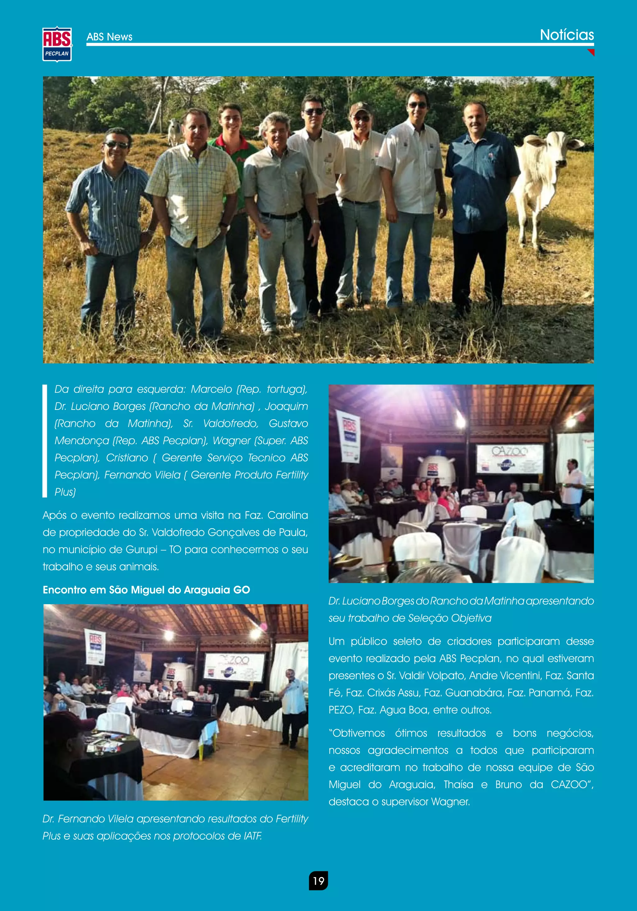 ABS News                                                                                            Notícias




  Da direita para esquerda: Marcelo (Rep. tortuga),
  Dr. Luciano Borges (Rancho da Matinha) , Joaquim
  (Rancho da Matinha), Sr. Valdofredo, Gustavo
  Mendonça (Rep. ABS Pecplan), Wagner (Super. ABS
  Pecplan), Cristiano ( Gerente Serviço Tecnico ABS
  Pecplan), Fernando Vilela ( Gerente Produto Fertility
  Plus)

Após o evento realizamos uma visita na Faz. Carolina
de propriedade do Sr. Valdofredo Gonçalves de Paula,
no município de Gurupi – TO para conhecermos o seu
trabalho e seus animais.

Encontro em São Miguel do Araguaia GO
                                                                Dr. Luciano Borges do Rancho da Matinha apresentando
                                                                seu trabalho de Seleção Objetiva

                                                                Um público seleto de criadores participaram desse
                                                                evento realizado pela ABS Pecplan, no qual estiveram
                                                                presentes o Sr. Valdir Volpato, Andre Vicentini, Faz. Santa
                                                                Fé, Faz. Crixás Assu, Faz. Guanabára, Faz. Panamá, Faz.
                                                                PEZO, Faz. Agua Boa, entre outros.

                                                                “Obtivemos ótimos resultados e bons negócios,
                                                                nossos agradecimentos a todos que participaram
                                                                e acreditaram no trabalho de nossa equipe de São
                                                                Miguel do Araguaia, Thaísa e Bruno da CAZOO”,
                                                                destaca o supervisor Wagner.
Dr. Fernando Vilela apresentando resultados do Fertility
Plus e suas aplicações nos protocolos de IATF.



                                                           19
 