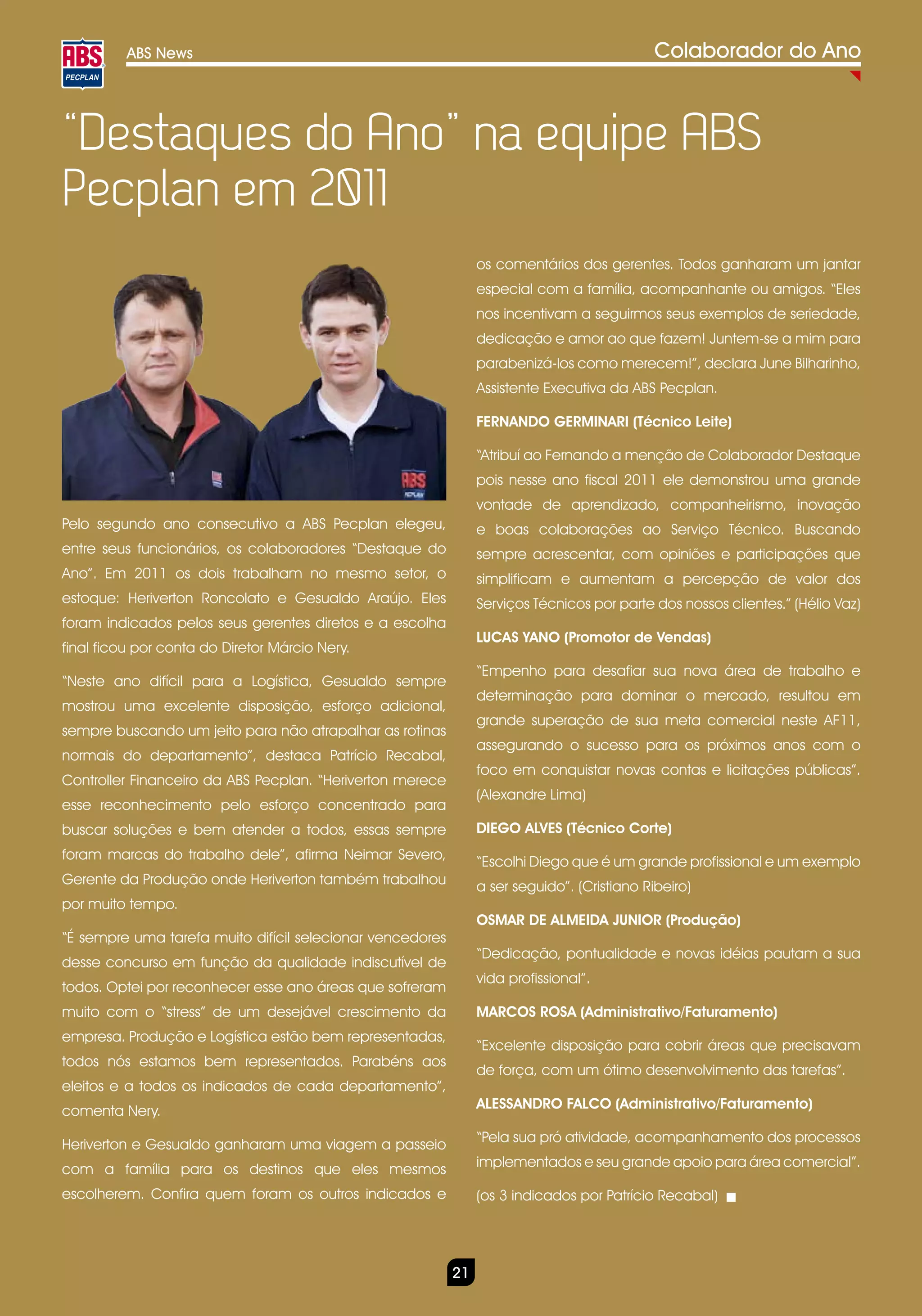 ABS News                                                                           Colaborador do Ano



“Destaques do Ano” na equipe ABS
Pecplan em 2011
                                                                os comentários dos gerentes. Todos ganharam um jantar
                                                                especial com a família, acompanhante ou amigos. “Eles
                                                                nos incentivam a seguirmos seus exemplos de seriedade,
                                                                dedicação e amor ao que fazem! Juntem-se a mim para
                                                                parabenizá-los como merecem!”, declara June Bilharinho,
                                                                Assistente Executiva da ABS Pecplan.

                                                                FERNANDO GERMINARI (Técnico Leite)

                                                                “Atribuí ao Fernando a menção de Colaborador Destaque
                                                                pois nesse ano fiscal 2011 ele demonstrou uma grande
                                                                vontade de aprendizado, companheirismo, inovação
Pelo segundo ano consecutivo a ABS Pecplan elegeu,              e boas colaborações ao Serviço Técnico. Buscando
entre seus funcionários, os colaboradores “Destaque do          sempre acrescentar, com opiniões e participações que
Ano”. Em 2011 os dois trabalham no mesmo setor, o               simplificam e aumentam a percepção de valor dos
estoque: Heriverton Roncolato e Gesualdo Araújo. Eles           Serviços Técnicos por parte dos nossos clientes.” (Hélio Vaz)
foram indicados pelos seus gerentes diretos e a escolha
                                                                LUCAS YANO (Promotor de Vendas)
final ficou por conta do Diretor Márcio Nery.
                                                                “Empenho para desafiar sua nova área de trabalho e
“Neste ano difícil para a Logística, Gesualdo sempre
                                                                determinação para dominar o mercado, resultou em
mostrou uma excelente disposição, esforço adicional,
                                                                grande superação de sua meta comercial neste AF11,
sempre buscando um jeito para não atrapalhar as rotinas
                                                                assegurando o sucesso para os próximos anos com o
normais do departamento”, destaca Patrício Recabal,
                                                                foco em conquistar novas contas e licitações públicas”.
Controller Financeiro da ABS Pecplan. “Heriverton merece
                                                                (Alexandre Lima)
esse reconhecimento pelo esforço concentrado para
buscar soluções e bem atender a todos, essas sempre             DIEGO ALVES (Técnico Corte)
foram marcas do trabalho dele”, afirma Neimar Severo,           “Escolhi Diego que é um grande profissional e um exemplo
Gerente da Produção onde Heriverton também trabalhou            a ser seguido”. (Cristiano Ribeiro)
por muito tempo.
                                                                OSMAR DE ALMEIDA JUNIOR (Produção)
“É sempre uma tarefa muito difícil selecionar vencedores
                                                                “Dedicação, pontualidade e novas idéias pautam a sua
desse concurso em função da qualidade indiscutível de
                                                                vida profissional”.
todos. Optei por reconhecer esse ano áreas que sofreram
muito com o “stress” de um desejável crescimento da             MARCOS ROSA (Administrativo/Faturamento)
empresa. Produção e Logística estão bem representadas,
                                                                “Excelente disposição para cobrir áreas que precisavam
todos nós estamos bem representados. Parabéns aos
                                                                de força, com um ótimo desenvolvimento das tarefas”.
eleitos e a todos os indicados de cada departamento”,
comenta Nery.                                                   ALESSANDRO FALCO (Administrativo/Faturamento)

Heriverton e Gesualdo ganharam uma viagem a passeio             “Pela sua pró atividade, acompanhamento dos processos

com a família para os destinos que eles mesmos                  implementados e seu grande apoio para área comercial”.

escolherem. Confira quem foram os outros indicados e            (os 3 indicados por Patrício Recabal)




                                                           21
 