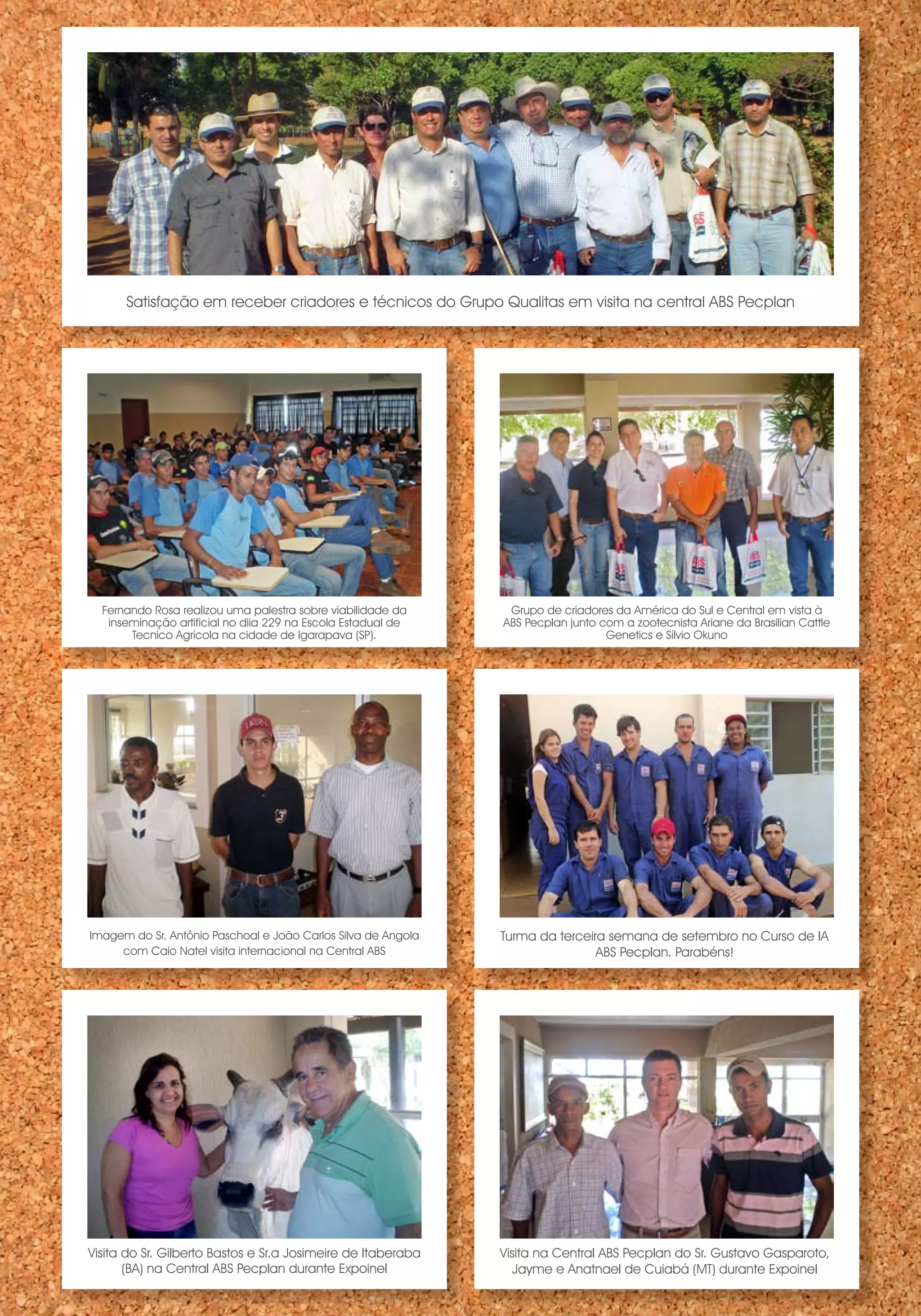 Satisfação em receber criadores e técnicos do Grupo Qualitas em visita na central ABS Pecplan




  Fernando Rosa realizou uma palestra sobre viabilidade da      Grupo de criadores da América do Sul e Central em vista à
   inseminação artificial no diia 229 na Escola Estadual de    ABS Pecplan junto com a zootecnista Ariane da Brasilian Cattle
       Tecnico Agrícola na cidade de Igarapava (SP).                              Genetics e Sílvio Okuno




Imagem do Sr. Antônio Paschoal e João Carlos Silva de Angola   Turma da terceira semana de setembro no Curso de IA
     com Caio Natel visita internacional na Central ABS                        ABS Pecplan. Parabéns!




Visita do Sr. Gilberto Bastos e Sr.a Josimeire de Itaberaba    Visita na Central ABS Pecplan do Sr. Gustavo Gasparoto,
       (BA) na Central ABS Pecplan durante Expoinel               Jayme e Anatnael de Cuiabá (MT) durante Expoinel
 