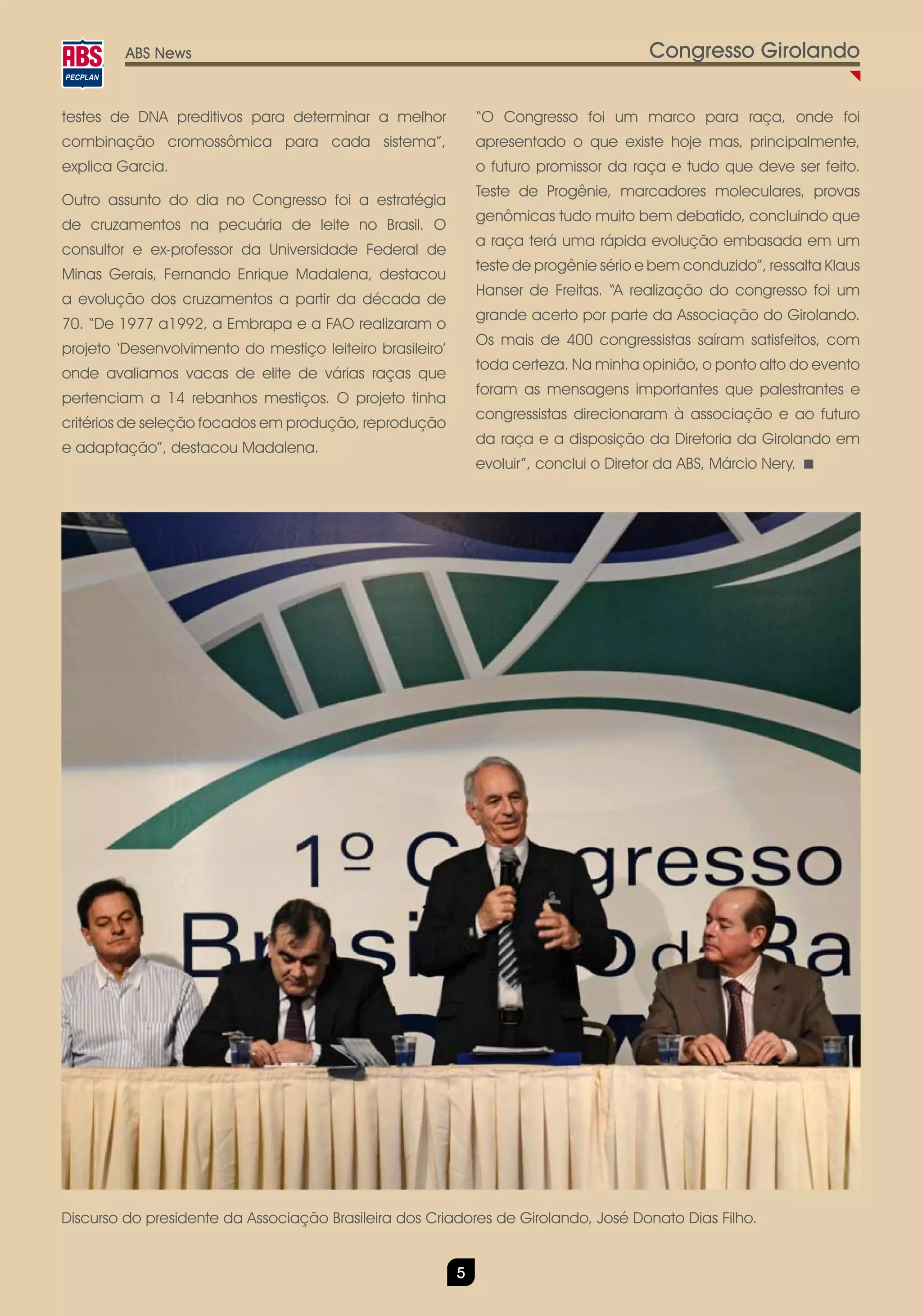 ABS News                                                                        Congresso Girolando

testes de DNA preditivos para determinar a melhor              “O Congresso foi um marco para raça, onde foi
combinação cromossômica para cada sistema”,                    apresentado o que existe hoje mas, principalmente,
explica Garcia.                                                o futuro promissor da raça e tudo que deve ser feito.
                                                               Teste de Progênie, marcadores moleculares, provas
Outro assunto do dia no Congresso foi a estratégia
                                                               genômicas tudo muito bem debatido, concluindo que
de cruzamentos na pecuária de leite no Brasil. O
                                                               a raça terá uma rápida evolução embasada em um
consultor e ex-professor da Universidade Federal de
                                                               teste de progênie sério e bem conduzido”, ressalta Klaus
Minas Gerais, Fernando Enrique Madalena, destacou
                                                               Hanser de Freitas. “A realização do congresso foi um
a evolução dos cruzamentos a partir da década de
                                                               grande acerto por parte da Associação do Girolando.
70. “De 1977 a1992, a Embrapa e a FAO realizaram o
                                                               Os mais de 400 congressistas saíram satisfeitos, com
projeto ‘Desenvolvimento do mestiço leiteiro brasileiro’
                                                               toda certeza. Na minha opinião, o ponto alto do evento
onde avaliamos vacas de elite de várias raças que
                                                               foram as mensagens importantes que palestrantes e
pertenciam a 14 rebanhos mestiços. O projeto tinha
                                                               congressistas direcionaram à associação e ao futuro
critérios de seleção focados em produção, reprodução
                                                               da raça e a disposição da Diretoria da Girolando em
e adaptação”, destacou Madalena.
                                                               evoluir”, conclui o Diretor da ABS, Márcio Nery.




Discurso do presidente da Associação Brasileira dos Criadores de Girolando, José Donato Dias Filho.


                                                           5
 