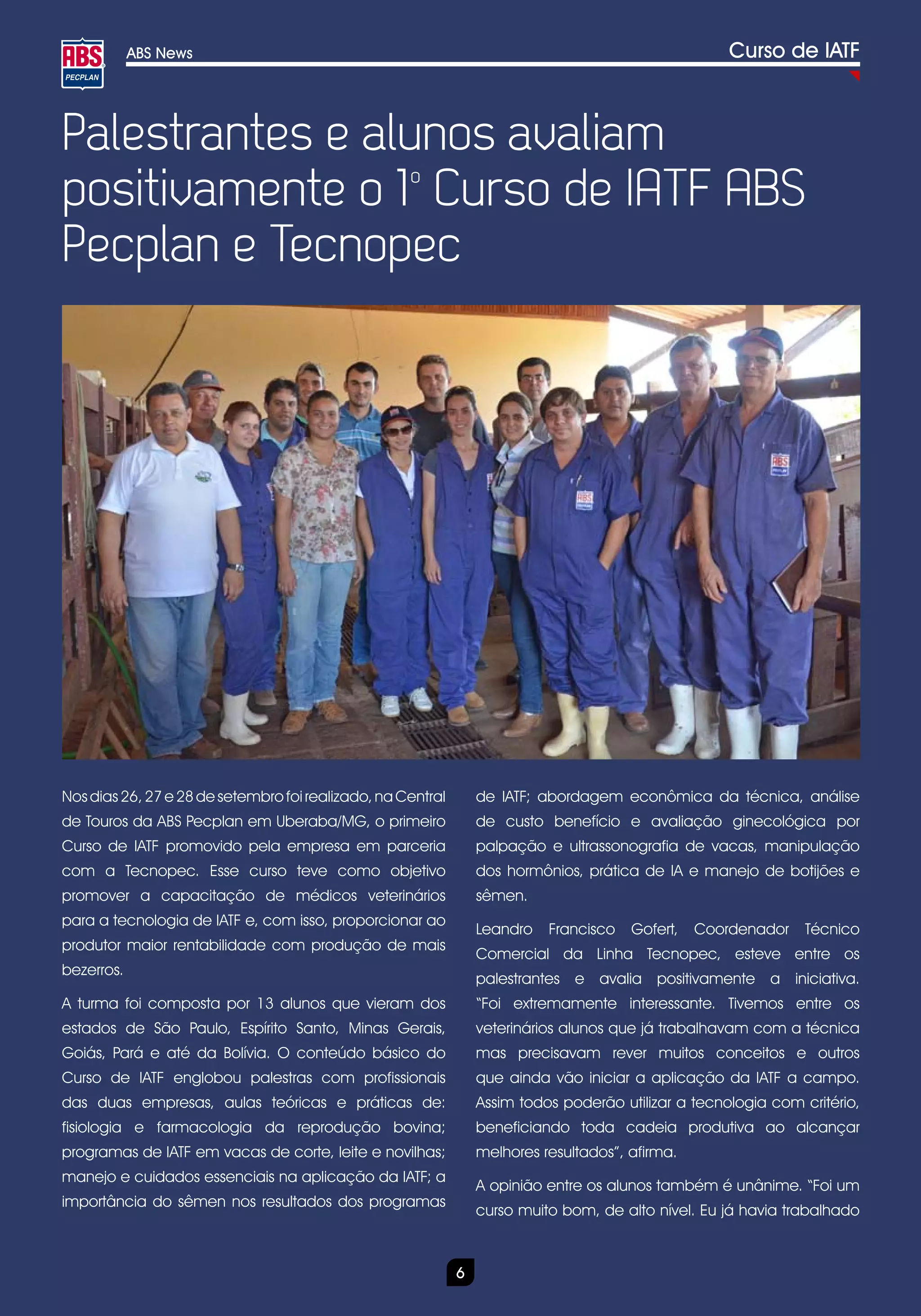 ABS News                                                                                 Curso de IATF



Palestrantes e alunos avaliam
positivamente o 1 Curso de IATF ABS
                  o


Pecplan e Tecnopec




Nos dias 26, 27 e 28 de setembro foi realizado, na Central       de IATF; abordagem econômica da técnica, análise
de Touros da ABS Pecplan em Uberaba/MG, o primeiro               de custo benefício e avaliação ginecológica por
Curso de IATF promovido pela empresa em parceria                 palpação e ultrassonografia de vacas, manipulação
com a Tecnopec. Esse curso teve como objetivo                    dos hormônios, prática de IA e manejo de botijões e
promover a capacitação de médicos veterinários                   sêmen.
para a tecnologia de IATF e, com isso, proporcionar ao
                                                                 Leandro   Francisco   Gofert,   Coordenador    Técnico
produtor maior rentabilidade com produção de mais
                                                                 Comercial da Linha Tecnopec, esteve entre os
bezerros.
                                                                 palestrantes e avalia positivamente a iniciativa.
A turma foi composta por 13 alunos que vieram dos                “Foi extremamente interessante. Tivemos entre os
estados de São Paulo, Espírito Santo, Minas Gerais,              veterinários alunos que já trabalhavam com a técnica
Goiás, Pará e até da Bolívia. O conteúdo básico do               mas precisavam rever muitos conceitos e outros
Curso de IATF englobou palestras com profissionais               que ainda vão iniciar a aplicação da IATF a campo.
das duas empresas, aulas teóricas e práticas de:                 Assim todos poderão utilizar a tecnologia com critério,
fisiologia e farmacologia da reprodução bovina;                  beneficiando toda cadeia produtiva ao alcançar
programas de IATF em vacas de corte, leite e novilhas;           melhores resultados”, afirma.
manejo e cuidados essenciais na aplicação da IATF; a
                                                                 A opinião entre os alunos também é unânime. “Foi um
importância do sêmen nos resultados dos programas
                                                                 curso muito bom, de alto nível. Eu já havia trabalhado



                                                             6
 